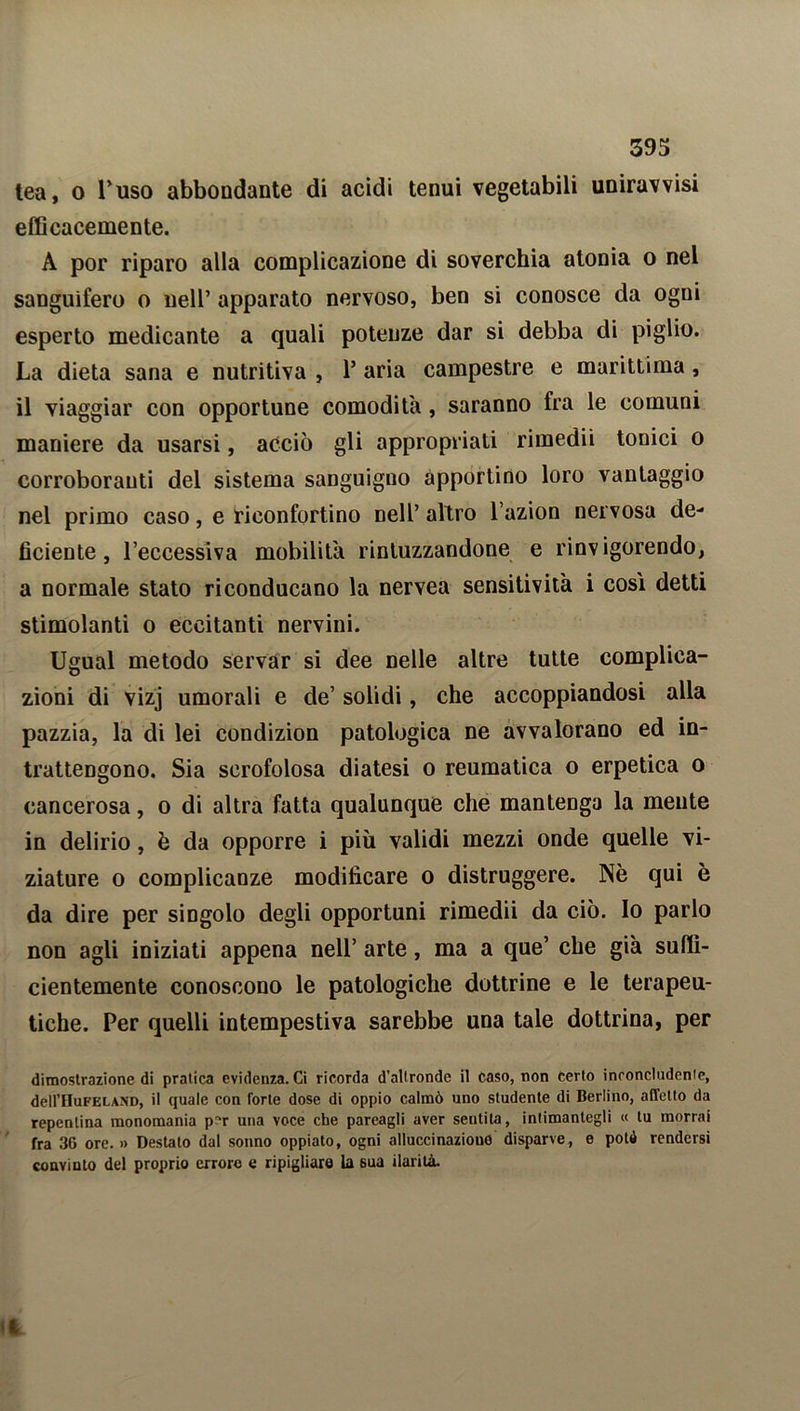 tea, o Puso abbondante di acidi tenui vegetabili uniravvisi efficacemente. A por riparo alla complicazione di soverchia atonia o nel sanguifero o nell’ apparato nervoso, ben si conosce da ogni esperto medicante a quali potenze dar si debba di piglio. La dieta sana e nutritiva , 1’ aria campestre e marittima, il viaggiar con opportune comodità, saranno fra le comuni maniere da usarsi, acciò gli appropriati rimedii tonici o corroboranti del sistema sanguigno apportino loro vantaggio nel primo caso, e riconfortino nell’ altro l’azion nervosa de- ficiente, l’eccessiva mobilita rintuzzandone e rinvigorendo, a normale stato riconducano la nervea sensitività i così detti stimolanti o eccitanti nervini. Ugual metodo servar si dee nelle altre tutte complica- zioni di vizj umorali e de’ solidi, che accoppiandosi alla pazzia, la di lei condizion patologica ne avvalorano ed in- trattengono. Sia scrofolosa diatesi o reumatica o erpetica o cancerosa, o di altra fatta qualunque che mantenga la mente in delirio, è da opporre i più validi mezzi onde quelle vi- ziature o complicanze modificare o distruggere. Nè qui è da dire per singolo degli opportuni rimedii da ciò. Io parlo non agli iniziati appena nell’ arte, ma a que’ che già suffi- cientemente conoscono le patologiche dottrine e le terapeu- tiche. Per quelli intempestiva sarebbe una tale dottrina, per dimostrazione di pratica evidenza. Ci ricorda d'altronde il caso, non certo inconcludente, dell’HuFELAND, il quale con forte dose di oppio calmò uno studente di Berlino, affetto da repentina monomania pr>r una voce che pareagli aver sentita, intimanlegli « tu morrai fra 36 ore. » Destato dal sonno oppiato, ogni alluccinaziouo disparve, e potò rendersi convinto del proprio errore e ripigliare la sua ilarità.