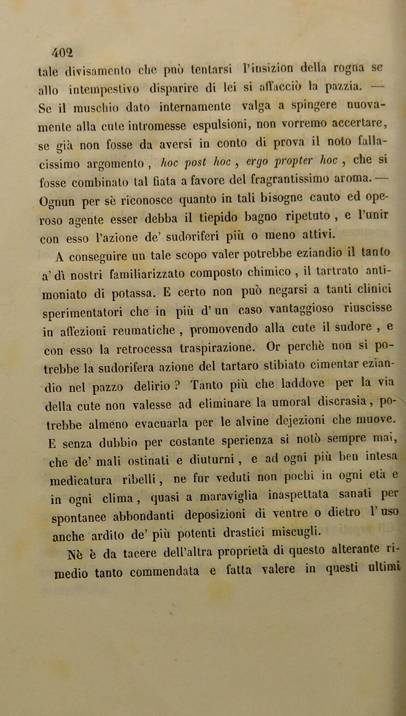 tale divisamelo clic può tentarsi l’insizion della rogna se allo intempestivo disparire di lei si allacciò la pazzia. — Se il muschio dato internamente valga a spingere nuova- mente alla cute intromesse espulsioni, non vorremo accertare, se già non fosse da aversi in conto di prova il noto falla- cissimo argomento , hoc post hoc , ergo propter hoc , che si fosse combinato tal fiata a favore del fragrantissimo aroma. Ognun per se riconosce quanto in tali bisogne cauto ed ope- roso agente esser debba il tiepido bagno ripetuto , e 1 unir con esso l’azione de’ sudoriferi più o meno attivi. A conseguire un tale scopo valer potrebbe eziandio il tanto a’ di nostri familiarizzato composto chimico , il tartrato anti- moniato di potassa. E certo non può negarsi a tanti clinici sperimentatori che in più d’ un caso vantaggioso riuscisse in aflezioni reumatiche , promovendo alla cute il sudore , e con esso la retrocessa traspirazione. Or perchè non si po- trebbe la sudorifera azione del tartaro stibiato cimentar ezian- dio nel pazzo delirio ? Tanto più che laddove per la via della cute non valesse ad eliminare la umoral discrasia, po- trebbe almeno evacuarla per le alvine defezioni che muove. E senza dubbio per costante sperienza si notò sempre mai, che de’ mali ostinati e diuturni, e ad ogni più ben intesa medicatura ribelli, ne fur veduti non pochi in ogni età e in ogni clima, quasi a maraviglia inaspettata sanati per spontanee abbondanti deposizioni di ventre o dietro V uso anche ardilo de’ più potenti drastici miscugli. Wq è da tacere dell’altra proprietà di questo alterante ri- medio tanto commendata e fatta valere in questi ultimi