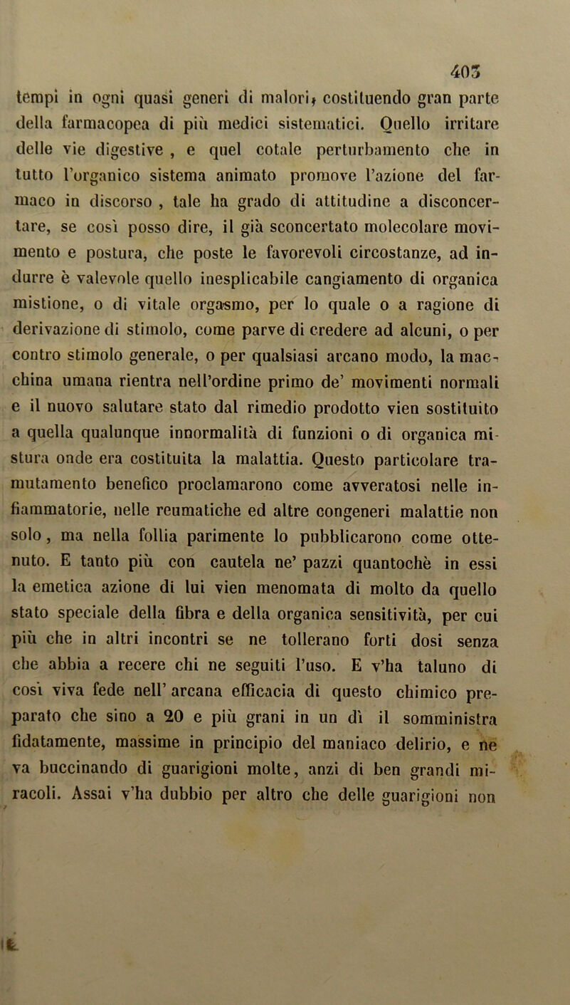 tempi in ogni quasi generi di malori» costituendo gran parte della farmacopea di più medici sistematici. Quello irritare delle vie digestive , e quel cotale perturbamento che in tutto l’organico sistema animato promove razione del far- maco in discorso , tale ha grado di attitudine a disconcer- tare, se cosi posso dire, il già sconcertato molecolare movi- mento e postura, che poste le favorevoli circostanze, ad in- durre è valevole quello inesplicabile cangiamento di organica mistione, o di vitale orgasmo, per lo quale o a ragione di derivazione di stimolo, come parve di credere ad alcuni, o per contro stimolo generale, o per qualsiasi arcano modo, la mac- china umana rientra nell’ordine primo de’ movimenti normali e il nuovo salutare stato dal rimedio prodotto vien sostituito a quella qualunque innormalità di funzioni o di organica mi- stura onde era costituita la malattia. Questo particolare tra- mutamento benefico proclamarono come avveratosi nelle in- fiammatorie, nelle reumatiche ed altre congeneri malattie non solo, ma nella follia parimente lo pubblicarono come otte- nuto. E tanto più con cautela ne’ pazzi quantochè in essi la emetica azione di lui vien menomata di molto da quello stato speciale della fibra e della organica sensitività, per cui più che in altri incontri se ne tollerano forti dosi senza che abbia a recere chi ne seguiti l’uso. E v’ha taluno di cosi viva fede nell’ arcana efficacia di questo chimico pre- parato che sino a 20 e più grani in un di il somministra fidatamente, massime in principio del maniaco delirio, e ne va buccinando di guarigioni molte, anzi di ben grandi mi- racoli. Assai v’ha dubbio per altro che delle guarigioni non