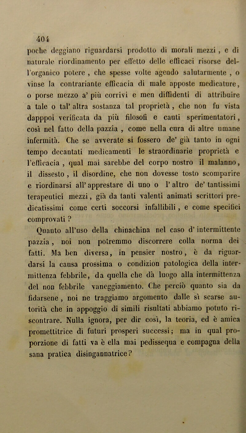 poche deggiano riguardarsi prodotto di morali mezzi , e di naturale riordinamento per edotto delle efficaci risorse del- l’organico potere , che spesse volte agendo salutarmente , o vinse la contrariarne efficacia di male apposte medicature, o porse mezzo a’ più corrivi e men diffidenti di attribuire a tale o tal’ altra sostanza tal proprietà, che non fu vista dapppoi verificata da più filosofi e cauti sperimentatori, così nel fatto della pazzia , come nella cura di altre umane infermità. Che se avverate si fossero de’ già tanto in ogni tempo decantati medicamenti le straordinarie proprietà e l’efficacia , qual mai sarebbe del corpo nostro il malanno, il dissesto , il disordine, che non dovesse tosto scomparire e riordinarsi all’apprestare di uno o l’altro de’tantissimi terapeutici mezzi, già da tanti valenti animati scrittori pre- dicatissimi come certi soccorsi infallibili, e come specifici comprovati ? Quanto all’uso della chinachina nel caso d’intermittente pazzia, noi non potremmo discorrere colla norma dei fatti. Ma ben diversa, in pensier nostro, è da riguar- darsi la causa prossima o condizion patologica della inter- mittenza febbrile, da quella che dà luogo alla intermittenza del non febbrile vaneggiamento. Che perciò quanto sia da fidarsene , noi ne traggiamo argomento dalle sì scarse au- torità che in appoggio di simili risultati abbiamo potuto ri- scontrare. Nulla ignora, per dir così, la teoria, ed è amica promettitrice di futuri prosperi successi; ma in qual pro- porzione di fatti va è ella mai pedissequa e compagna della sana pratica disingannatrice?