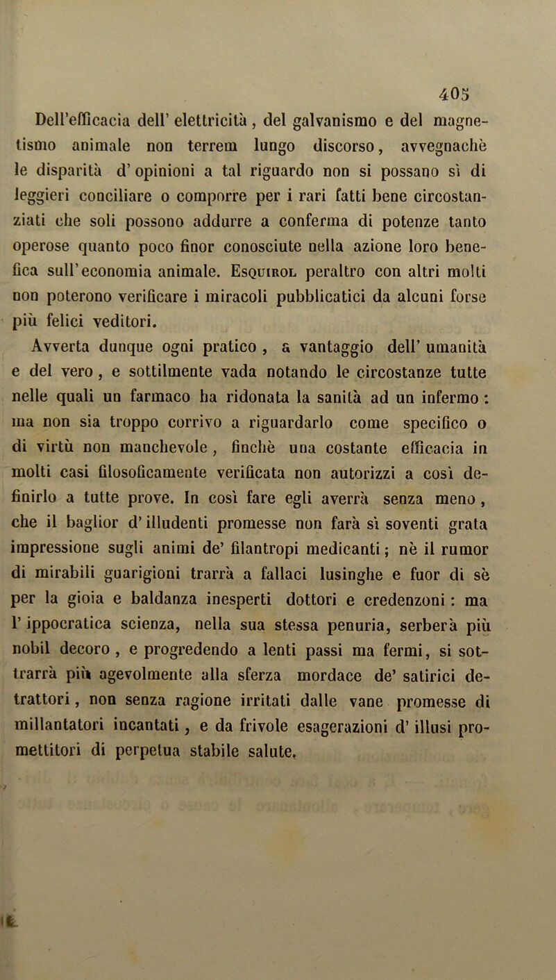 Dell’efficacia dell’ elettricità , del galvanismo e del magne- tismo animale non terreni lungo discorso, avvegnaché le disparità d’ opinioni a tal riguardo non si possano si di leggieri conciliare o comporre per i rari fatti bene circostan- ziati che soli possono addurre a conferma di potenze tanto operose quanto poco finor conosciute nella azione loro bene- fica sull’economia animale. Esquirol peraltro con altri molti non poterono verificare i miracoli pubblicatici da alcuni forse più felici veditori. Avverta dunque ogni pratico , a vantaggio dell’ umanità e del vero , e sottilmente vada notando le circostanze tutte nelle quali un farmaco ha ridonata la sanità ad un infermo : ma non sia troppo corrivo a riguardarlo come specifico o di virtù non manchevole , finché una costante efficacia in molti casi filosoficamente verificata non autorizzi a così de- finirlo a tutte prove. In così fare egli averrà senza meno, che il baglior d’illudenti promesse non farà sì soventi grata impressione sugli animi de’ filantropi medicanti ; nè il rumor di mirabili guarigioni trarrà a fallaci lusinghe e fuor di sé per la gioia e baldanza inesperti dottori e credenzoni : ma l’ippocratica scienza, nella sua stessa penuria, serberà più nobil decoro, e progredendo a lenti passi ma fermi, si sot- trarrà più agevolmente alla sferza mordace de’ satirici de- trattori , non senza ragione irritati dalle vane promesse di millantatori incantati, e da frivole esagerazioni d’illusi pro- mettitori di perpetua stabile salute,
