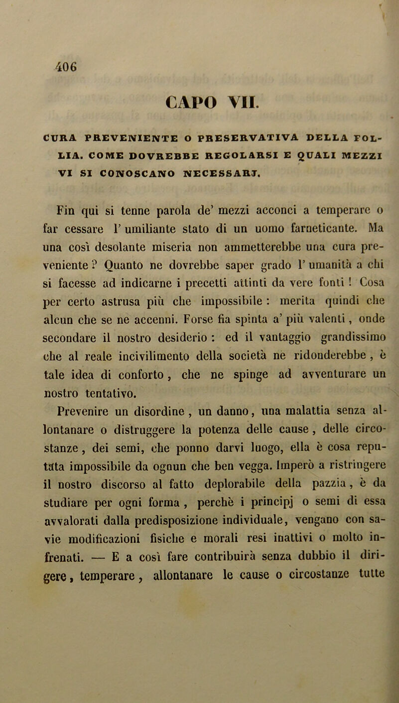 CAPO VII. CURA PREVENIENTE O PRESERVATIVA DELLA FOL- LIA. COME DOVREBBE REGOLARSI E QUALI MEZZI VI SI CONOSCANO NECESSARI. Fin qui si tenne parola de’ mezzi acconci a temperare o far cessare F umiliante stato di un uomo farneticante. Ma una cosi desolante miseria non ammetterebbe una cura pre- veniente ? Quanto ne dovrebbe saper grado 1’ umanità a chi si facesse ad indicarne i precetti attinti da vere fonti ! Cosa per certo astrusa più che impossibile : merita quindi che alcun che se ne accenni. Forse fia spinta a’ più valenti, onde secondare il nostro desiderio : ed il vantaggio grandissimo che al reale incivilimento della società ne ridonderebbe , è tale idea di conforto , che ne spinge ad avventurare un nostro tentativo. Prevenire un disordine , un danno, una malattia senza al- lontanare o distruggere la potenza delle cause , delle circo- stanze , dei semi, che ponno darvi luogo, ella è cosa repu- tata impossibile da ognun che ben vegga. Imperò a ristringere il nostro discorso al fatto deplorabile della pazzia, è da studiare per ogni forma , perchè i principi o semi di essa avvalorati dalla predisposizione individuale, vengano con sa- vie modificazioni fisiche e morali resi inattivi o molto in- frenati. — E a così fare contribuirà senza dubbio il diri- gere » temperare, allontanare le cause o circostanze tutte