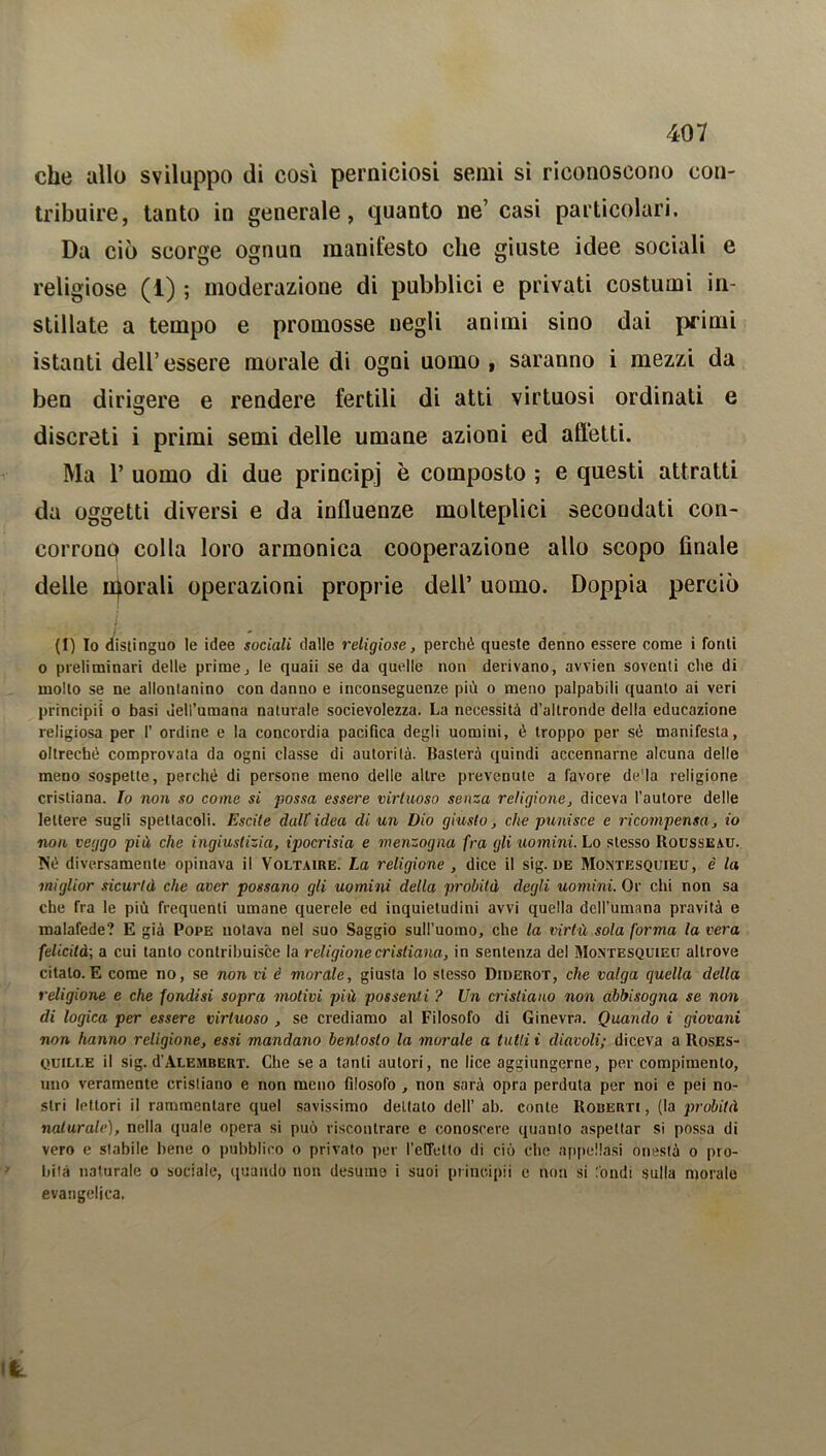 che allo sviluppo di così perniciosi semi si riconoscono con- tribuire, tanto in generale, quanto ne’ casi particolari. Da ciò scorge ognun manifesto che giuste idee sociali e religiose (1) ; moderazione di pubblici e privati costumi in- stillate a tempo e promosse negli animi sino dai primi istanti dell’essere morale di ogni uomo , saranno i mezzi da ben dirigere e rendere fertili di atti virtuosi ordinati e discreti i primi semi delle umane azioni ed afletti. Ma P uomo di due principi è composto ; e questi attratti da oggetti diversi e da influenze molteplici secondati con- corrono colla loro armonica cooperazione allo scopo finale delle inorali operazioni proprie dell’ uomo. Doppia perciò (1) Io distinguo le idee sociali dalle religiose, perché queste denno essere come i fonti o preliminari delle prime, le quaii se da quelle non derivano, avvien soventi che di molto se ne allontanino con danno e inconseguenze più o meno palpabili quanto ai veri principi! o basi dell’umana naturale socievolezza. La necessità d’altronde della educazione religiosa per 1’ ordine e la concordia pacifica degli uomini, è troppo per sé manifesta, oltreché comprovata da ogni classe di autorità. Basterà quindi accennarne alcuna delle meno sospette, perché di persone meno delle altre prevenute a favore de'la religione cristiana. Io non so come si possa essere virtuoso senza religione, diceva l’autore delle lettere sugli spettacoli. Escile dall idea di un Dio giusto, che punisce e ricompensa, io non veggo più che ingiustizia, ipocrisia e menzogna fra gli uomini. Lo stesso Rousseau. Né diversamente opinava il Voltaire. La religione , dice il sig. de Montesquieu, è la miglior sicurtà che aver possano gli uomini della probità degli uomini. Or chi non sa che fra le più frequenti umane querele ed inquietudini avvi quella dell’umana pravità e malafede? E già Pope notava nel suo Saggio sull’uomo, che la virtù sola forma la vera felicità; a cui tanto contribuisce la religione cristiana, in sentenza del Montesquieu altrove citalo.E come no, se non vi è morale, giusta lo stesso Diderot, che valga quella della religione e che fondisi sopra motivi più possenti ? Un cristiano non abbisogna se non di logica per essere virtuoso , se crediamo al Filosofo di Ginevra. Quando i giovani non hanno religione, essi mandano bentosto la morale a tutti i diavoli; diceva a Roses- quille il sig. d’Alembert. Che se a tanti autori, ne lice aggiungerne, per compimento, uno veramente cristiano e non meno filosofo , non sarà opra perduta per noi e pei no- stri lettori il rammentare quel savissimo deLtato dell’ ab. conte Roberti , (la probità naturale), nella quale opera si può riscontrare e conoscere quanto aspettar sì possa di vero e stabile bene o pubblico o privato per l'effetto di ciò che appellasi onestà o pro- bità naturale o sociale, quando non desume i suoi prinoipii e non si fondi sulla morale evangelica,