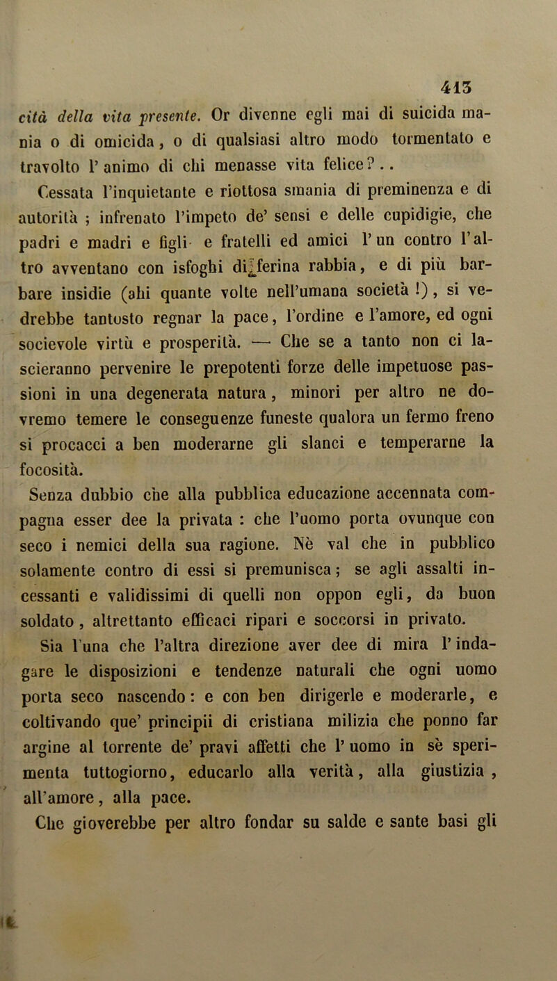 cita della vita presente. Or divenne egli mai di suicida ma- nia o di omicida, o di qualsiasi altro modo tormentato e travolto l’animo di chi menasse vita felice?.. Cessata l’inquietante e riottosa smania di preminenza e di autorità ; infrenato l’impeto de’ sensi e delle cupidigie, che padri e madri e figli e fratelli ed amici l’un contro 1 al- tro avventano con isfoghi di^ferina rabbia, e di più bar- bare insidie (ahi quante volte nell’umana società !) , si ve- drebbe tantosto regnar la pace, l’ordine e l’amore, ed ogni socievole virtù e prosperità. — Che se a tanto non ci la- scieranno pervenire le prepotenti forze delle impetuose pas- sioni in una degenerata natura, minori per altro ne do- vremo temere le conseguenze funeste qualora un fermo freno si procacci a ben moderarne gli slanci e temperarne la focosità. Senza dubbio che alla pubblica educazione accennata com- pagna esser dee la privata : che l’uomo porta ovunque con seco i nemici della sua ragione. Nè vai che in pubblico solamente contro di essi si premunisca ; se agli assalti in- cessanti e validissimi di quelli non oppon egli, da buon soldato , altrettanto efficaci ripari e soccorsi in privato. Sia l una che l’altra direzione aver dee di mira l’inda- gare le disposizioni e tendenze naturali che ogni uomo porta seco nascendo : e con ben dirigerle e moderarle, e coltivando que’ principii di cristiana milizia che ponno far argine al torrente de’ pravi affetti che 1’ uomo in se speri- menta tuttogiorno, educarlo alla verità, alla giustizia , all’amore, alla pace. Che gioverebbe per altro fondar su salde e sante basi gli