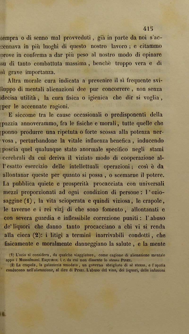 41*> «tempra o di senno mal provveduti, già in parte da noi s’ac- sennava in più luoghi di questo nostro lavoro ; e citammo orove in conferma a dar più peso al nostro modo di opinare >5U di tanto combattuta massima , benché troppo vera e di >5Ì grave importanza. Altra morale cura indicata a prevenire il si frequente svi- luppo di mentali alienazioni dee pur concorrere , non senza decisa utilità, la cura fisica o igienica che dir si voglia, per le accennate ragioni. E siccome tra le cause occasionali o predisponenti della pazzia annoverammo, fra le fisiche e morali, tutte quelle che ponno produrre una ripetuta o forte scossa alla potenza ner- vosa, perturbandone la vitale influenza benefica , inducendo poscia quel qualunque stato anormale specifico negli stami cerebrali da cui deriva il viziato modo di cooperazione al- l’esatto esercizio delle intellettuali operazioni; cosi è da allontanar queste per quanto si possa , o scemarne il potere. La pubblica quiete e prosperità procacciata con universali mezzi proporzionati ad ogni condizion di persone : 1 ’ ozio- saggine (1) , la vita scioperata e quindi viziosa, le crapole, le taverne e i rei vizj di che sono fomento , allontanati e con severa guardia e inflessibile correzione puniti : 1’ abuso de’ liquori che danno tanto procacciano a chi vi si renda alla cieca (2): i litigi a termini inarrivabili condotti, che fisicamente e moralmente danneggiano la salute , e la mente (1) L’ozio si considera, da qualche viaggiatore, come cagione di alienazione mentale appo i Mussulmani. Esqcirol I. c. da cui non dissente lo stesso Plnel. (2) La crapola, la galanteria smodala , un governo sbriglialo di sé stesso, e l’apatìa conducono nell’alienazione, al dire di Pinel. L’abuso del vino, dei liquori, delle infusioni