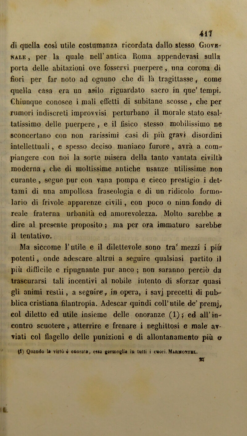 411 di quella cosi utile costumanza ricordata dallo stesso Giove- nale , per la quale nell’ antica Roma appendevasi sulla porta delle abitazioni ove fosservi puerpere, una corona di fiori per far noto ad ognuno che di l'a tragittasse, come quella casa era un asilo riguardato sacro in que’ tempi. Chiunque conosce i mali effetti di subitane scosse , che per rumori indiscreti improvvisi perturbano il morale stato esal- tatissimo delle puerpere , e il fisico stesso mobilissimo ne sconcertano con non rarissimi casi di più gravi disordini intellettuali, e spesso deciso maniaco furore, avrà a com- piangere con noi la sorte misera della tanto vantata civiltà moderna , che di moltissime antiche usanze utilissime non curante, segue pur con vana pompa e cieco prestigio i det- tami di una ampollosa fraseologia e di un ridicolo formo- lario di frivole apparenze civili, con poco o niun fondo di reale fraterna urbanità ed amorevolezza. Molto sarebbe a dire al presente proposito} ma per ora immaturo sarebbe il tentativo. Ma siccome l’utile e il dilettevole sono tra’ mezzi i pili potenti , onde adescare altrui a seguire qualsiasi partito il più difficile e ripugnante pur anco ; non saranno perciò da trascurarsi tali incentivi al nobile intento di sforzar quasi gli animi restìi, a seguire, in opera, i savj precetti di pub- blica cristiana filantropia. Adescar quindi coll’utile de’ premj, col diletto ed utile insieme delle onoranze (1)* ed all’in- contro scuotere , atterrire e frenare i neghittosi e male av- viati col flagello delle punizioni e di allontanamento più o 0) Quando la virtù è onorata, essa germoglia in lutti i cuori. Marmontbl.