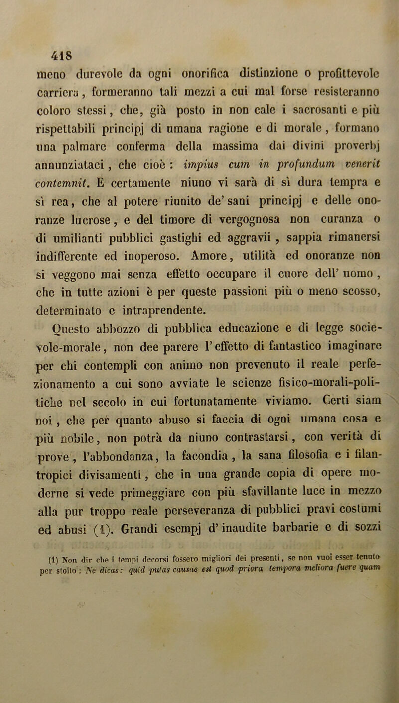 meno durevole da ogni onorifica distinzione o profittevole carriera, formeranno tali mezzi a cui mal forse resisteranno coloro stessi, che, gi'a posto in non cale i sacrosanti e più rispettabili principi di umana ragione e di morale , formano una palmare conferma della massima dai divini proverbi annunziataci , che cioè : impius curri in profundum venerit contemnit. E certamente niuno vi sar'a di sì dura tempra e sì rea, che al potere riunito de’sani principi e delle ono- ranze lucrose, e del timore di vergognosa non curanza o di umilianti pubblici gastighi ed aggravii , sappia rimanersi indifferente ed inoperoso. Amore, utilità ed onoranze non si veggono mai senza effetto occupare il cuore dell’ uomo , che in tutte azioni è per queste passioni più o meno scosso, determinato e intraprendente. Questo abbozzo di pubblica educazione e di legge socie- vole-morale, non dee parere l’effetto di fantastico imaginare per chi contempli con animo non prevenuto il reale perfe- zionamento a cui sono avviate le scienze fìsico-morali-poli- tiche nel secolo in cui fortunatamente viviamo. Certi siam noi, che per quanto abuso si faccia di ogni umana cosa e più nobile, non potrà da niuno contrastarsi, con verità di prove , l’abbondanza, la facondia , la sana filosofia e i filan- tropici divisamenti, che in una grande copia di opere mo- derne si vede primeggiare con più sfavillante luce in mezzo alla pur troppo reale perseveranza di pubblici pravi costumi ed abusi (1). Grandi esempj d’inaudite barbarie e di sozzi (1) Non dir che i tempi decorsi fossero migliori dei presenti, se non vuoi esser tenuto per stollo : Ve dicas : quid jmlas causao est quod priora tempora meliora fuere quam