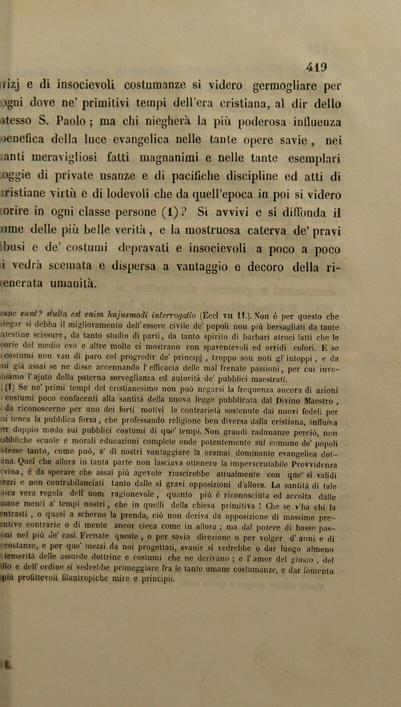 pizj e di insocievoli costumanze si videro germogliare per agni dove ne’ primitivi tempi dell’era cristiana, al dir dello stesso S. Paolo ; ma ehi rilegherà la più poderosa influenza oenefica della luce evangelica nelle tante opere savie , nei anti meravigliosi fatti magnanimi e nelle tante esemplari oggie di private usanze e di pacifiche discipline ed atti di ristiane virtù e di lodevoli che da quell’epoca in poi si videro orire in ogni classe persone (1)? Si avvivi e si diffonda il urne delle più belle verità, e la mostruosa caterva de’pravi busi e de’ costumi depravati e insocievoli a poco a poco i vedrà scemata e dispersa a vantaggio e decoro della ri- ienerata umanità. ime sunt? slulla est enim hujusmodi interrogano (Éccl vii 11.). Non è per questo che iegar si debba il miglioramento dell’essere civile de’ popoli non più bersagliali da tante itesline scissure, da tanto studio di parti, da tanto spirilo di barbari atroci fatti che le orie del medio evo e altre molte ci mostrano con spaventevoli ed orridi colori. E se costumi non van di paro col progredir de’ principj , troppo son noti gl’ intoppi, e da oi già assai se ne disse accennando l’efficacia delle mal frenate passioni, per cui invo- liamo l’ajuto della paterna sorveglianza ed autorità de’ pubblici maestrali. (1) Se ne’ primi tempi del cristianesimo non può negarsi la frequenza ancora di azioni costumi poco confacenti alla santità della nuova legge pubblicata dal Divino Maestro , da riconoscerne per uno dei forti motivi le contrarietà sostenute dai nuovi fedeli per ìi (enea la pubblica forza, che professando religione ben diversa dalla cristiana, influiva 3r doppio modo sui pubblici costumi di que’ tempi. Non grandi radunanze perciò, non .ìbbliche scuole e morali educazioni complete onde potentemente sul comune de’ popoli desse tanto, come può, a’ di nostri vantaggiare la oramai dominante evangelica dol- ina. Quel che allora in tanta parte non lasciava ottenere la imperscrutabile Provvidenza vina, é da sperare che assai più agevole riuscirebbe attualmente con que’ si validi ezzi e non contrabilanciati tanto dalle si gravi opposizioni d'allora. La santità di tale dea vera regola dell’ uom ragionevole, quanto più è riconosciuta ed accolta dalle nane menti a tempi nostri, che in quelli della chiesa primitiva ! Che se v’ha chi la ntrasli , o quasi a scherno la prenda, ciò non deriva dà opposizione di massime pre- intive contrarie o di mente ancor cieca come in allora ; ma dal potere di basse pus- mi nel più de’casi. Frenate queste, o per savia direzione o per volger d’anni e di costanze, e per que mezzi da noi progettati, svanir si vedrebbe o dar luogo almeno temerità delle assurde dottrine e costumi che ne derivano ; e l’amor del giusto , del Ilo e dell’ordine si vedrebbe primeggiare fra le tante umane costumanze, e dar fomento più profittevoli filantropiche mire e principi!. Ifc