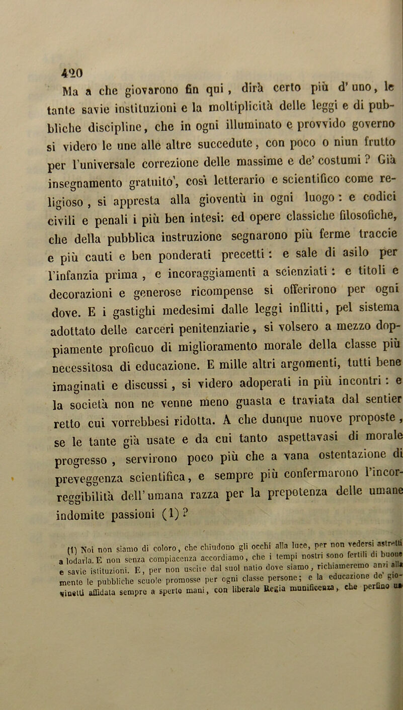 4*20 Ma a che giovarono fin qui, dirà certo più d’uno, le tante savie instituzioni e la moltiplicilà delle leggi e di pub- bliche discipline, che in ogni illuminato e provvido governo si videro le une alle altre succedute, con poco o niun frutto per l’universale correzione delle massime e de’ costumi ? Già insegnamento gratuito’, cosi letterario e scientifico come re- ligioso , si appresta alla gioventù iu ogni luogo : e codici civili e penali i più ben intesi: ed opere classiche filosofiche, che della pubblica istruzione segnarono più ferme traccie e più cauti e ben ponderati precetti : e sale di asilo per l’infanzia prima , e incoraggiamenti a scienziati : e titoli e decorazioni e generose ricompense si offerirono per ogni dove. E i gastighi medesimi dalle leggi inflitti, pel sistema adottato delle carceri penitenziarie, si volsero a mezzo dop- piamente proficuo di miglioramento morale della classe più necessitosa di educazione. E mille altri argomenti, tutti bene imaginati e discussi, si videro adoperati in più incontri : e la società non ne venne meno guasta e traviata dal sentier retto cui yorrebbesi ridotta. A che dunque nuove proposte , se le tante già usate e da cui tanto aspettavasi di morale progresso , servirono poco più che a vana ostentazione di preveggenza scientifica, e sempre più confermarono l’incor- reggibilità dell’umana razza per la prepotenza delle umane indomite passioni (1) ? m Noi non siamo di coloro, che chiudono gli occhi alla luce, per non vedersi astretti a lodarla. E non senza compiacenza accordiamo, che i tempi nostri sono fertili di buone e savie istituzioni. E, per non uscite dal suol natio dove siamo richiameremo am, all. mente le pubbliche scuole promosse per ogni classe persone; e la educazione cle. gio- vili affidata sempre a sperlo mani, con liberalo Regia munificenza, che perfino u*