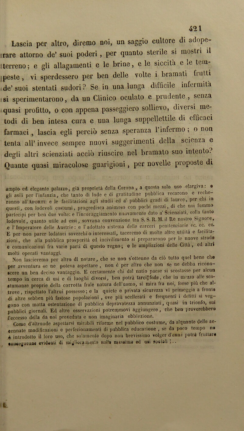 Lascia per altro, diremo noi, un saggio cultore di adope- rare attorno de’ suoi poderi , per quanto sterile si mostri il iterreno; e gli allagamenti e le brine, e le siccità e *e tem peste, vi sperdessero per ben delle volte i bramati fi ulti de’suoi stentati sudori? Se in una lunga difficile infermità si sperimentarono, da un Clinico oculato e pi udente , seiua quasi profitto, o con appena passeggierò sollievo, diveisi me- todi di ben intesa cura e una lunga suppellettile di efficaci farmaci, lascia egli perciò senza speranza l’infermo ; o non tenta all’ invece sempre nuovi suggerimenti della scienza e degli altri scienziati acciò riuscire nel bramato suo intento. Quante quasi miracolose guarigioni, per novelle proposte di ampio ed elegante palazzo, già proprietà della Corona , a questo solo uso elargiva, a gli asili per l'infanzia, che tanto di lode e di gratitudine pubblica recarono e 1C^ ÌG ranno all’ApoRTi: e le facilitazioni agli sludii ed a’ pubblici gradi di lauree, per c>.i in questi, con lodevoli costumi, progredisca animoso con pochi mezzi, di che noi lumino partecipi per ben due volle: e l'incoraggiamento nuovamente dato a Scienziati, colla tanto lodevole, quanto utile ad essi, sovrana convenzione tra S. S. R. M. il Re noslto Signore, e l'Imperatore delle Austrie: e l’adottato s:stema delle carceri penilenziaiie ec. ec. ec. E per non parer lodatori soverchi o interessali, taceremo di molte altre utilità e facilita- zioni, che alla pubblica prosperità ed incivilimento si prepararono per le nuove strada e comunicazioni fra varie parli di questo regno; & le ampliazioni delle Città, ed altri molti operati vantaggi. Non lascieremo per altro di notare> che se non s’ottenne da ciò tutto quel bene cbo per avventura se ne poteva aspettare , non è per altro che non se ne debba ricono- scere un ben deciso vantaggio. E certamente chi dal natio paese si scostasse per alcun tempo in cerca di usi e di luoghi diversi, ben potrò larcijfede, che in mezzo alle sco- stumanze proprie della corrotta frale natura dell uomo, si mira Ira noi, loise più che al troYe, rispettato l'altrui possesso; e la quiete e privata sicurezza vi primeggia a fronta di altre sebben più fastose popolazioni , ove più scellerati e frequenti i delitti si veg- gono con matta ostentazione di pubblica depravalezza annunziati, quasi in trionfo, sui pubblici giornali. Ed altre osservazioni potreipmovi aggiungere, che ben proverebbero l’eccesso della da noi preveduta e non imaginaria obbiezione. Come d’altronde aspettarsi mirabili riforme nel pubblico costume, da alquanto dello ac- cennate modificazioni e perfezionamenti di pubblica educazione , se da poco tempo na 4 introdotto il loro uso, che solamente dopo non brevissimo volger danni potrà fruttar» conseguenza evidenti di migliorauH»to nelle massime ed uii sociali !..