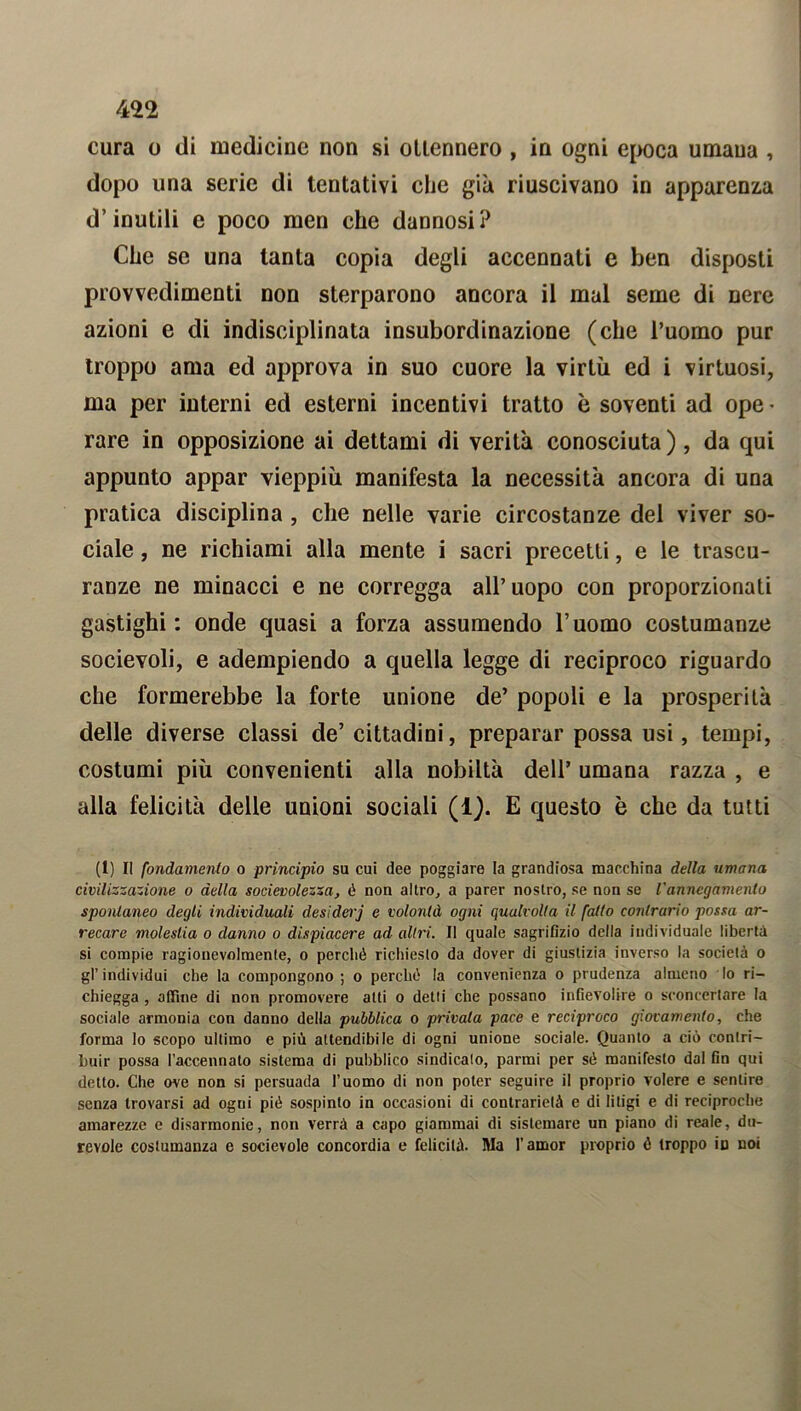 cura o ili medicine non si ottennero , in ogni epoca umana , dopo una serie di tentativi che già riuscivano in apparenza d’inutili e poco men che dannosi? Che se una tanta copia degli accennati e ben disposti provvedimenti non sterparono ancora il mal seme di nere azioni e di indisciplinata insubordinazione (che l’uomo pur troppo ama ed approva in suo cuore la virtù ed i virtuosi, ma per interni ed esterni incentivi tratto è soventi ad ope • rare in opposizione ai dettami di verità conosciuta) , da qui appunto appar vieppiù manifesta la necessità ancora di una pratica disciplina , che nelle varie circostanze del viver so- ciale , ne richiami alla mente i sacri precetti, e le trascu- ranze ne minacci e ne corregga all’uopo con proporzionati gastighi : onde quasi a forza assumendo l’uomo costumanze socievoli, e adempiendo a quella legge di reciproco riguardo che formerebbe la forte unione de’ popoli e la prosperità delle diverse classi de’ cittadini, preparar possa usi, tempi, costumi più convenienti alla nobiltà dell’ umana razza , e alla felicità delle unioni sociali (1). E questo è che da tutti (1) Il fondamento o principio su cui dee poggiare la grandiosa macchina della umana civilizzazione o della socievolezza, é non altro, a parer nostro, se non se l'annegamento spontaneo degli individuali desiderj e volontà ogni qualvolta il fatto contrario possa ar- recare molestia o danno o dispiacere ad altri. Il quale sagrifizio della individuale libertà si compie ragionevolmente, o perché richiesto da dover di giustizia inverso la società o gl’individui che la compongono; o perché la convenienza o prudenza almeno lo ri- chiegga , affine di non promovere atti o detti che possano infievolire o sconcertare la sociale armonia con danno della pubblica o privata pace e reciproco giovamento, che forma lo scopo ultimo e più attendibile di ogni unione sociale. Quanto a ciò contri- buir possa l’accennato sistema di pubblico sindicalo, panni per sé manifesto dal fin qui detto. Che ove non si persuada l’uomo di non poter seguire il proprio volere e sentire senza trovarsi ad ogui pié sospinto in occasioni di contrarietà e di litigi e di reciproche amarezze e disarmonie, non verrà a capo giammai di sistemare un piano di reale, du- revole costumanza e socievole concordia e felicità. Ma l'amor proprio é troppo in noi