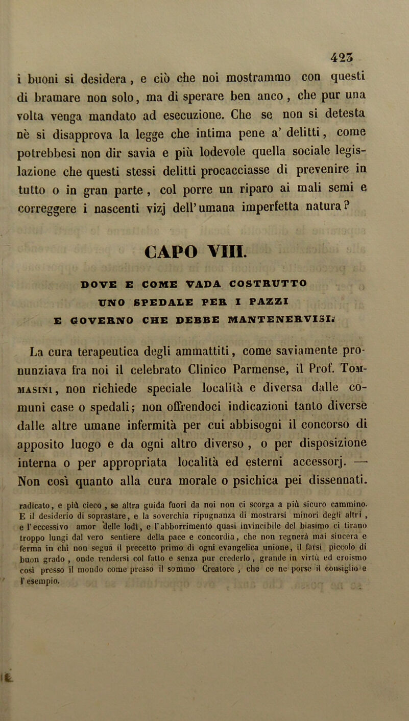 i buoni si desidera , e ciò che noi mostrammo con questi di bramare non solo, ma di sperare ben anco , che pur una volta venga mandato ad esecuzione. Che se non si detesta nè si disapprova la legge che intima pene a’ delitti, come potrebbesi non dir savia e più lodevole quella sociale legis- lazione che questi stessi delitti procacciasse di prevenire in tutto o in gran parte , col porre un riparo ai mali semi e correggere i nascenti vizj dell’umana imperfetta natura? CAPO Vili. DOVE E COME VADA COSTRUTTO UNO SPEDALE PER I PAZZI E GOVERNO CHE DESSE MANTE NERVI Sii La cura terapeutica degli ammattiti, come saviamente pro- nunziava fra noi il celebrato Clinico Parmense, il Prof. Toji- masini , non richiede speciale località e diversa dalle co- muni case o spedali; non offrendoci indicazioni tanto diverse dalle altre umane infermità per cui abbisogni il concorso di apposito luogo e da ogni altro diverso , o per disposizione interna o per appropriata località ed esterni accessorj. —- Non così quanto alla cura morale o psichica pei dissennati. radicato, e più cieco , se altra guida fuori da noi non ci scorga a più sicuro cammino. E il desiderio di sopraslare, e la soverchia ripugnanza di mostrarsi minori degli altri , e l’eccessivo amor delie Iodi, e l’abborrimenlo quasi invincibile del biasimo ci tirano troppo lungi da! vero sentiere della pace e concordia, che non regnerà mai sincera o ferma in chi non segua il precetto primo di ogni evangelica unione, il farsi piccolo di buon grado , onde rendersi col fatto e senza pur crederlo, grande in virtù ed eroismo cosi presso il moudo come presso il sommo Creatore , che ce ne porse il consiglio e l’esempio.