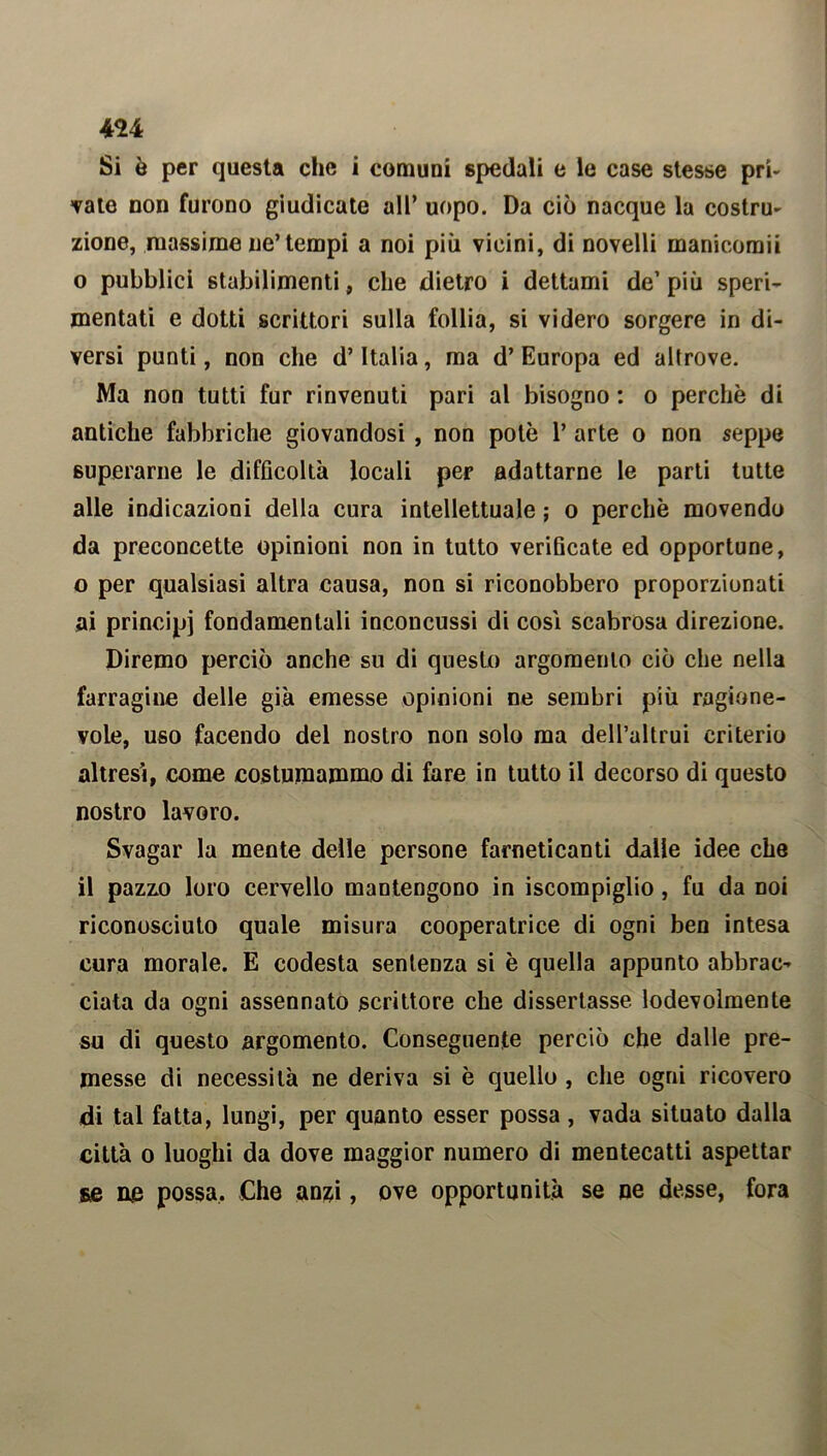 4U Si ò per questa die i comuni spedali e le case stesse pri- vate non furono giudicate all’ uopo. Da ciò nacque la costru- zione, massime ne’tempi a noi più vicini, di novelli manicomii o pubblici stabilimenti, che dietro i dettami de’ più speri- mentati e dotti scrittori sulla follia, si videro sorgere in di- versi punti, non che d’Italia, ma d’Europa ed altrove. Ma non tutti fur rinvenuti pari al bisogno : o perchè di antiche fabbriche giovandosi , non potè 1’ arte o non seppe superarne le difficoltà locali per adattarne le parti tutte alle indicazioni della cura intellettuale ; o perchè movendo da preconcette opinioni non in tutto verificate ed opportune, o per qualsiasi altra causa, non si riconobbero proporzionati ai principi fondamentali inconcussi di così scabrosa direzione. Diremo perciò anche su di questo argomento ciò che nella farragine delle già emesse opinioni ne sembri più ragione- vole, uso facendo del nostro non solo ma dell’altrui criterio altresì, come costumammo di fare in tutto il decorso di questo nostro lavoro. Svagar la mente delle persone farneticanti dalle idee che il pazzo loro cervello mantengono in iscompiglio, fu da doì riconosciuto quale misura cooperatrice di ogni ben intesa cura morale. E codesta sentenza si è quella appunto abbrac- ciata da ogni assennato scrittore che dissertasse lodevolmente su di questo argomento. Conseguente perciò che dalle pre- messe di necessità ne deriva si è quello , che ogni ricovero di tal fatta, lungi, per quanto esser possa, vada situato dalla città o luoghi da dove maggior numero di mentecatti aspettar se ne possa. Che anzi, ove opportunità se ne desse, fora