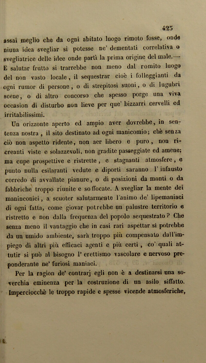 assai meglio che da ogni abitato luogo rimoto fosse, onde niuna idea svegliar si potesse ne’ dementati correlativa o svegliatrice delle idee onde parti la prima origine del male.— E salutar frutto si trarrebbe non meno dal romito luogo del non vasto locale, il sequestrar cioè i folleggiami da ogni rumor di persone , o di strepitosi suoni, o di lugubri scene, o di altro concorso che spesso porge una viva occasion di disturbo non lieve per que bizzarri cervelli ed irritabilissimi. Un orizzonte aperto ed ampio aver dovrebbe, in sen- tenza nostra , il sito destinato ad ogni manicomio; chè senza ciò non aspetto ridente, non aer libero e puro , non ri- creanti viste e solazzevoli, non gradite passeggiate ed amene; ma cupe prospettive e ristrette , e stagnanti atmosfere, e punto nulla esilaranti vedute e diporti saranno I infausto corredo di avvallate pianure, o di posizioni da monti o da fabbriche troppo riunite e soffocate. A svegliar la mente dei maninconici, a scuoter salutarmente l’animo de7 lipemaniaci di ogni fatta, come giovar potrebbe un palustre territorio e ristretto e non dalla frequenza del popolo sequestrato ? Che senza meno il vantaggio che in casi rari aspettar si potrebbe da un umido ambiente, sarà troppo più compensato dall’im- piego di altri più efficaci agenti e più certi , co7 quali at- tutir si può al bisogno 1* erettismo vascolare e nervoso pre- ponderante ne’ furiosi maniaci. Per la ragion de’ contrarj egli non è a destinarsi una so- verchia eminenza per la costruzione di un asilo siffatto. Imperciocché le troppo rapide e spesse vicende atmosferiche, ife