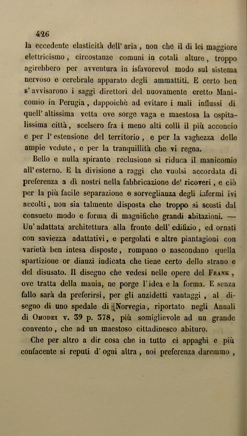 la eccedente elasticità dell’ aria , non che il di lei maggiore elettricismo, circostanze comuni in cotali alture, troppo agirebbero per avventura in isfavorevol modo sul sistema nervoso e cerebrale apparato degli ammattiti. E certo ben s’ avvisarono i saggi direttori del nuovamente eretto Mani- comio in Perugia, dappoiché ad evitare i mali influssi di quell’ altissima vetta ove sorge vaga e maestosa la ospita- lissima città, scelsero fra i meno alti colli il più acconcio e per P estensione del territorio , e per la vaghezza delle ampie vedute, e per la tranquillità che vi regna. Bello e nulla spirante reclusione si riduca il manicomio all’esterno. E la divisione a raggi che vuoisi accordata di preferenza a dì nostri nella fabbricazione de’ ricoveri, e ciò per la più facile separazione e sorveglianza degli infermi ivi accolti, non sia talmente disposta che troppo si scosti dal consueto modo e forma di magnifiche grandi abitazioni. — Un’ adattata architettura alla fronte dell’ edilizio , ed ornati con saviezza adattativi, e pergolati e altre piantagioni con varietà ben intesa disposte, rompano o nascondano quella spartizione or dianzi indicata che tiene certo dello strano e del disusato. Il disegno che vedesi nelle opere del Frank , ove tratta della mania, ne porge l’idea e la forma. E senza fallo sarà da preferirsi, per gli anzidetti vantaggi , al di- segno di uno spedale di |[Norvegia, riportato negli Annali di Omodei v. 59 p. 578, più somiglievole ad un grande convento, che ad un maestoso cittadinesco abituro. Che per altro a dir cosa che in tutto ci appaghi e più confacente si reputi d’ ogni altra , noi preferenza daremmo ,
