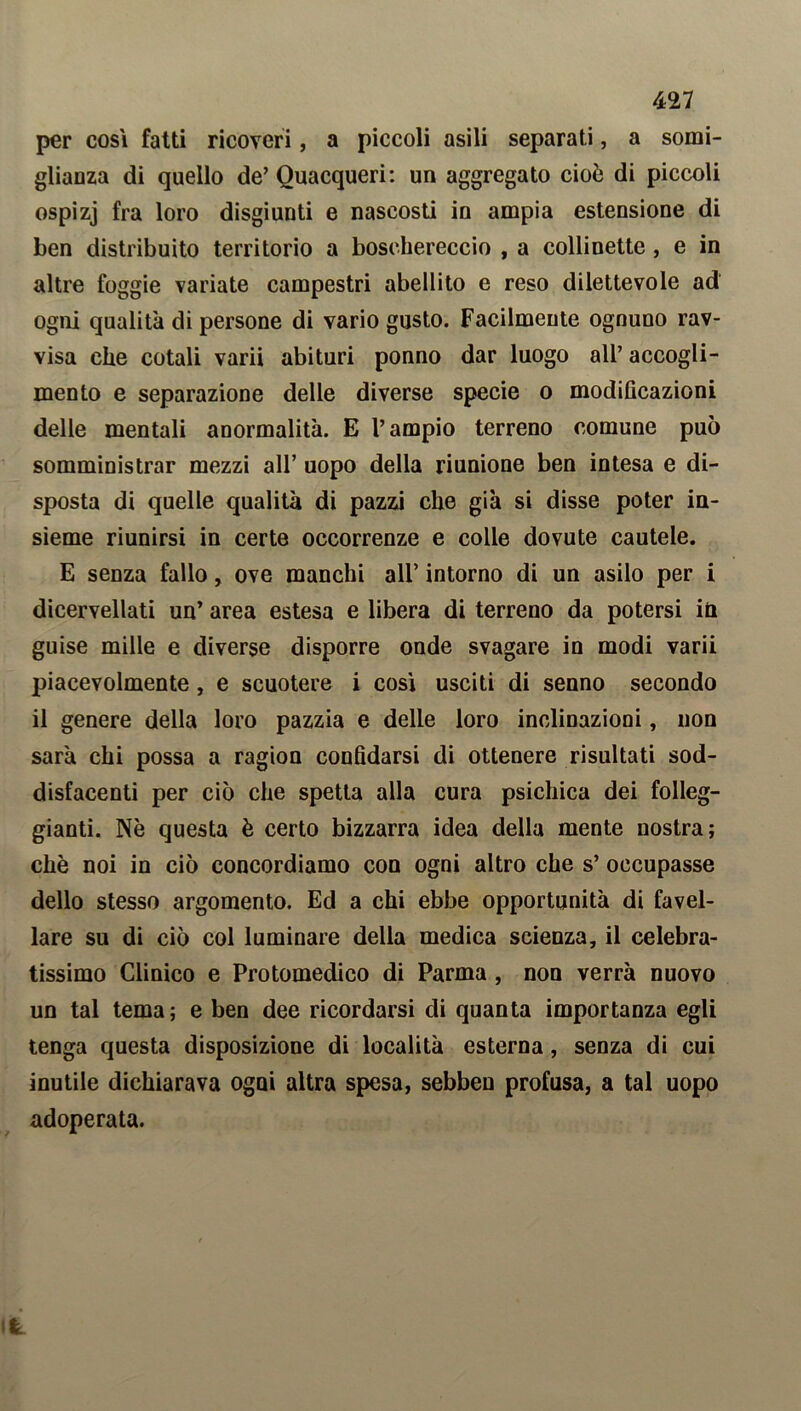 per cosi fatti ricoveri, a piccoli asili separati, a somi- glianza di quello de’ Quacqueri: un aggregato cioè di piccoli ospizj fra loro disgiunti e nascosti in ampia estensione di ben distribuito territorio a boschereccio , a collinette, e in altre foggie variate campestri abellito e reso dilettevole ad ogni qualità di persone di vario gusto. Facilmente ognuno rav- visa che cotali varii abituri ponno dar luogo all’ accogli- mento e separazione delle diverse specie o modificazioni delle mentali anormalità. E l’ampio terreno comune può somministrar mezzi all’ uopo della riunione ben intesa e di- sposta di quelle qualità di pazzi che già si disse poter in- sieme riunirsi in certe occorrenze e colle dovute cautele. E senza fallo, ove manchi all’ intorno di un asilo per i dicervellati un’ area estesa e libera di terreno da potersi in guise mille e diverse disporre onde svagare in modi varii piacevolmente, e scuotere i così usciti di senno secondo il genere della loro pazzia e delle loro inclinazioni, non sarà chi possa a ragion confidarsi di ottenere risultati sod- disfacenti per ciò che spetta alla cura psichica dei folleg- giane. Nè questa è certo bizzarra idea della mente nostra; chè noi in ciò concordiamo con ogni altro che s’ occupasse dello stesso argomento. Ed a chi ebbe opportunità di favel- lare su di ciò col luminare della medica scienza, il celebra- tissimo Clinico e Protomedico di Parma , non verrà nuovo un tal tema; e ben dee ricordarsi di quanta importanza egli tenga questa disposizione di località esterna, senza di cui inutile dichiarava ogni altra spesa, sebben profusa, a tal uopo adoperata.