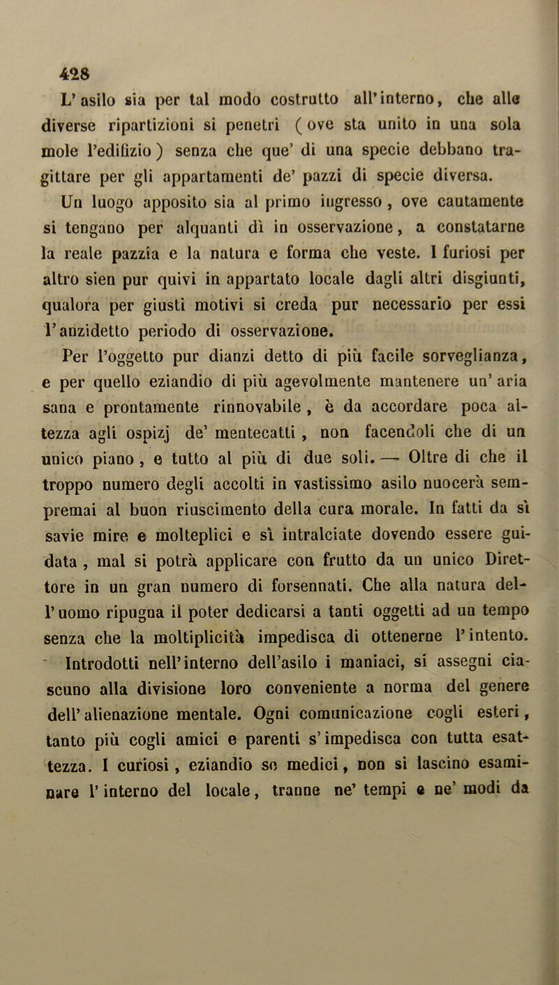 L’asilo sia per tal modo costrutto all’interno, che alle diverse ripartizioni si penetri ( ove sta unito in una sola mole l’edilizio ) senza che que’ di una specie debbano tra- gittare per gli appartamenti de’ pazzi di specie diversa. Un luogo apposito sia al primo ingresso , ove cautamente si tengano per alquanti dì in osservazione, a constatarne la reale pazzia e la natura e forma che veste. I furiosi per altro sien pur quivi in appartato locale dagli altri disgiunti, qualora per giusti motivi si creda pur necessario per essi l’anzidetto periodo di osservazione. Per l’oggetto pur dianzi detto di più facile sorveglianza, e per quello eziandio di più agevolmente mantenere un’ aria sana e prontamente rinnovabile , è da accordare poca al- tezza agli ospizj de’ mentecatti , non facendoli che di un unico piano , e tutto al più di due soli. — Oltre di che il troppo numero degli accolti in vastissimo asilo nuocerà sem- premai al buon riuscimento della cura morale. In fatti da si savie mire e molteplici e sì intralciate dovendo essere gui- data , mal si potrà applicare con frutto da un unico Diret- tore in un gran numero di forsennati. Che alla natura del- l’uomo ripugna il poter dedicarsi a tanti oggetti ad un tempo senza che la moltiplicità impedisca di ottenerne l’intento. Introdotti nell’interno dell’asilo i maniaci, si assegni cia- scuno alla divisione loro conveniente a norma del genere dell’ alienazione mentale. Ogni comunicazione cogli esteri, tanto più cogli amici e parenti s’impedisca con tutta esat- tezza. I curiosi, eziandio so medici, non si lascino esami- nare l’interno del locale, tranne ne’ tempi e ne’ modi da