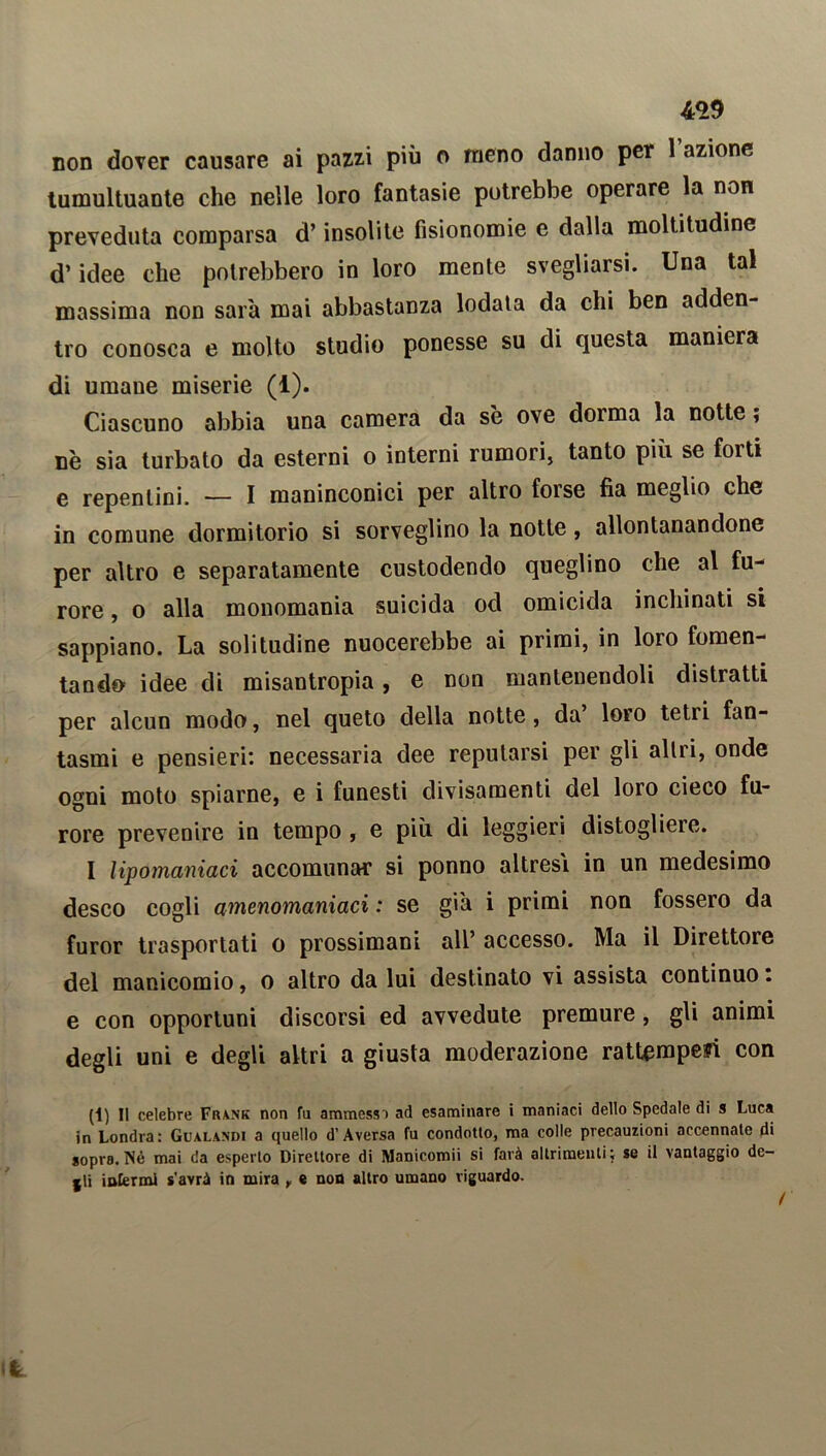 non dover causare ai pazzi più o meno danno per 1 azione tumultuante che nelle loro fantasie potrebbe operare la non preveduta comparsa d’insolite fisionomie e dalla moltitudine d’idee che potrebbero in loro mente svegliarsi. Una tal massima non sarà mai abbastanza lodala da chi ben adden- tro conosca e molto studio ponesse su di questa maniera di umane miserie (1). Ciascuno abbia una camera da se ove doima la notte, nè sia turbato da esterni o interni rumori, tanto più se forti e repentini. — I maninconici per altro foise fìa meglio che in comune dormitorio si sorveglino la notte, allontanandone per altro e separatamente custodendo queglino che al fu- rore , o alla monomania suicida od omicida inchinati si sappiano. La solitudine nuocerebbe ai primi, in loio fomen- tando idee di misantropia, e non mantenendoli distratti per alcun modo, nel queto della notte, da loro tetii fan- tasmi e pensieri: necessaria dee reputarsi per gli altri, onde ogni moto spiarne, e i funesti clivisamenti del loro cieco fu- rore prevenire in tempo , e più di leggieri distogliere. I lipomaniaci accomunar si ponno altresì in un medesimo desco cogli amenomaniaci : se già i primi non fossero da furor trasportati o prossimani all’ accesso. Ma il Direttore del manicomio, o altro da lui destinato vi assista continuo : e con opportuni discorsi ed avvedute premure, gli animi degli uni e degli altri a giusta moderazione rattemperi con (1) Il celebre Frank non fu ammessi ad esaminare i maniaci dello Spedale di s Luca in Londra: Gualandi a quello d’Aversa fu condotto, ma colle precauzioni accennale di sopra.Nè mai da esperto Direttore di Manicomii si farà altrimenti; se il vantaggio de- lti infermi s'avrà in mira f e non altro umano riguardo.