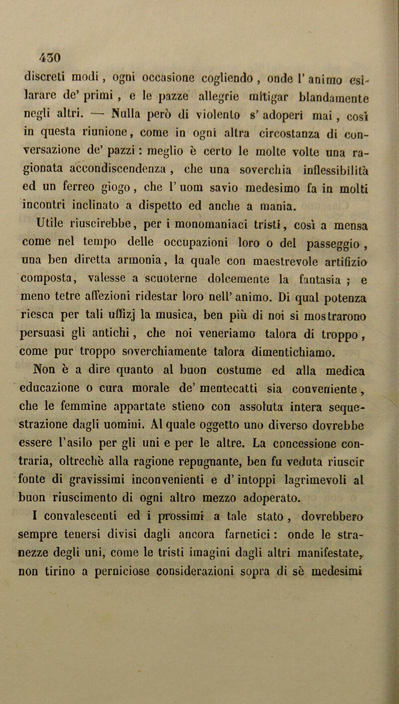 discreti modi, ogni occasione cogliendo , onde 1’ animo esi- larare de’ primi , e le pazze allegrie mitigar blandamente negli altri. — Nulla però di violento s’ adoperi mai, così in questa riunione, come in ogni altra circostanza di con- versazione de’ pazzi : meglio è certo le molte volte una ra- gionata accondiscendenza, che una soverchia inflessibilità ed un ferreo giogo, che 1’ uom savio medesimo fa in molti incontri inclinato a dispetto ed anche a mania. Utile riuscirebbe, per i monomaniaci tristi, così a mensa come nel tempo delle occupazioni loro o del passeggio , una ben diretta armonia, la quale con maestrevole artifizio composta, valesse a scuoterne dolcemente la fantasia ; e meno tetre affezioni ridestar loro nell’ animo. Di qual potenza riesca per tali uffìzj la musica, ben più di noi si mostrarono persuasi gli antichi, che noi veneriamo talora di troppo, come pur troppo soverchiamente talora dimentichiamo. Non è a dire quanto al buon costume ed alla medica educazione o cura morale de’ mentecatti sia conveniente, che le femmine appartate stieno con assoluta intera seque- strazione dagli uomini. Al quale oggetto uno diverso dovrebbe essere l’asilo per gli uni e per le altre. La concessione con- traria, oltreché alla ragione repugnante, ben fu veduta riuscir fonte di gravissimi inconvenienti e d’intoppi lagrimevoli al buon riuscimento di ogni altro mezzo adoperato. I convalescenti ed i prossimi a tale stato, dovrebbero sempre tenersi divisi dagli ancora farnetici : onde le stra- nezze degli uni, come le tristi imagini dagli altri manifestate, non tirino a perniciose considerazioni sopra di sò medesimi