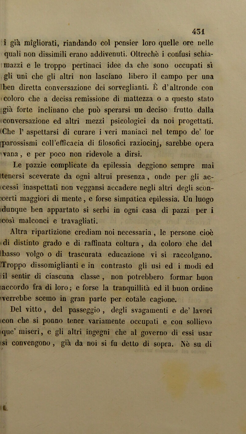 i già migliorati, riandando col pcnsier loro quelle ore nelle quali non dissimili erano addivenuti. Oltreché i confusi schia- mazzi e le troppo pertinaci idee da che sono occupati sì gli lini che gli altri non lasciano libero il campo per una ben diretta conversazione dei sorveglianti. È d’altronde con coloro che a decisa remissione di mattezza o a questo stato già forte inclinano che può sperarsi un deciso frutto dalla conversazione ed altri mezzi psicologici da noi progettati. «Che 1’ aspettarsi di curare i veri maniaci nel tempo de’ (or jparossismi coll’efficacia di filosofici raziocinj, sarebbe opera vana, e per poco non ridevole a dirsi. Le pazzie complicate da epilessia deggiono sempre mai [tenersi sceverate da ogni altrui presenza , onde per gli ac- cessi inaspettati non veggansi accadere negli altri degli scon- certi maggiori di mente, e forse simpatica epilessia. Un luogo dunque ben appartato si serbi in ogni casa di pazzi per i così malconci e travagliati. Altra ripartizione crediam noi necessaria , le persone cioè di distinto grado e di raffinata coltura, da coloro che del Ibasso volgo o di trascurata educazione vi si raccolgano. Troppo dissomiglianti e in contrasto gli usi ed i modi ed il sentir di ciascuna classe , non potrebbero formar buon accordo fra di loro; e forse la tranquillità ed il buon ordine «verrebbe scemo in gran parte per cotale cagione. Del vitto , del passeggio , degli svagamenti e de’ lavori con che si ponno tener variamente occupati e con sollievo que’ miseri, e gli altri ingegni che al governo di essi usar si convengono , già da noi si fu detto di sopra. Nè su di it
