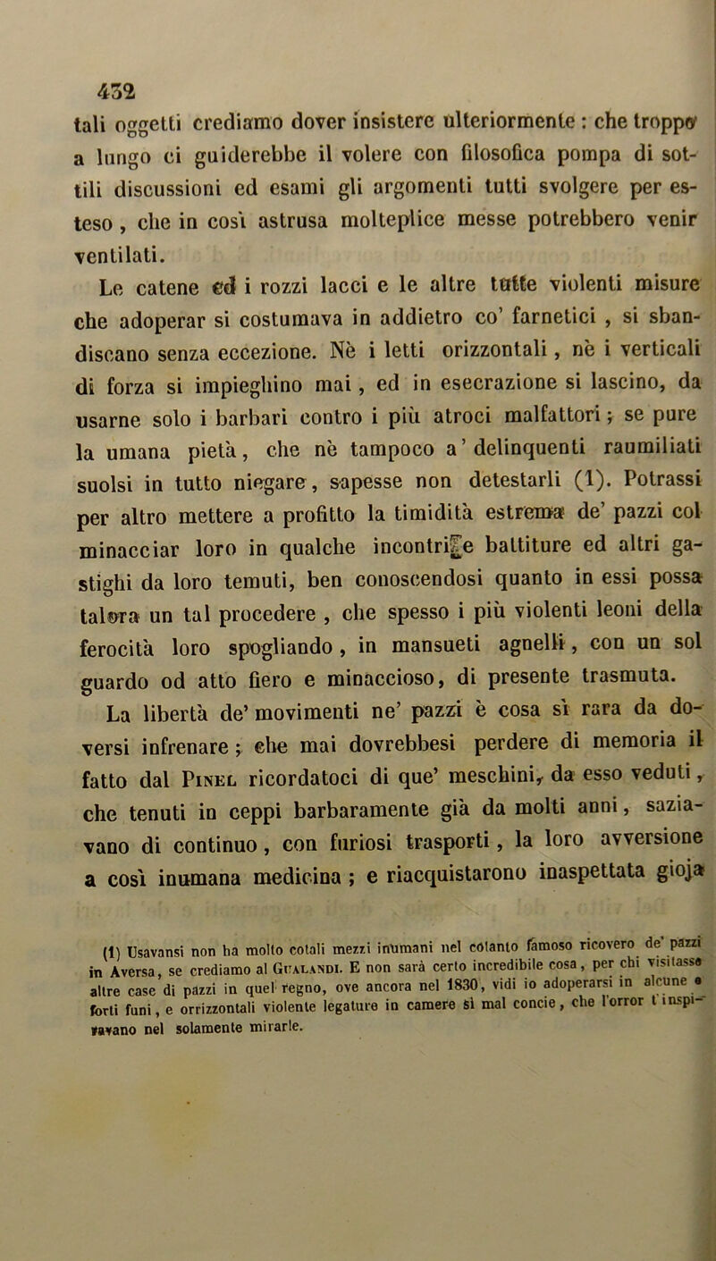 tali oggetti crediamo dover insistere ulteriormente : che troppa a lungo ci guiderebbe il volere con filosofica pompa di sot- tili discussioni ed esami gli argomenti tutti svolgere per es- teso , che in cosi astrusa molteplice messe potrebbero venir ventilati. Le catene ed i rozzi lacci e le altre tutte violenti misure che adoperar si costumava in addietro co’ farnetici , si sban- discano senza eccezione. Nè i letti orizzontali, nè i verticali di forza si impieghino mai, ed in esecrazione si lascino, da usarne solo i barbari contro i più atroci malfattori ; se pure la umana pietà, che nè tampoco a’ delinquenti raumiliati suolsi in tutto niegare, sapesse non detestarli (1). Potrassi per altro mettere a profitto la timidità estrema de’ pazzi col minacciar loro in qualche incontrile battiture ed altri ga- stighi da loro temuti, ben conoscendosi quanto in essi possa talora un tal procedere , che spesso i più violenti leoni della ferocità loro spogliando , in mansueti agnelli, con un sol guardo od atto fiero e minaccioso, di presente trasmuta. La libertà de’ movimenti ne’ pazzi è cosa sì rara da do- versi infrenare ; che mai dovrebbesi perdere di memoria il fatto dal Pinel ricordatoci di que’ meschini,- da esso veduti, che tenuti in ceppi barbaramente già da molti anni, sazia- vano di continuo, con furiosi trasporti, la loro avversione a così inumana medicina ; e riacquistarono inaspettata gioja (1) Usavansi non ha molto cotali mezzi inumani nel cotanto famoso ricovero de pazzi in Aversa, se crediamo al Gualandi. E non sarà certo incredibile cosa, per chi visitasse altre case di pazzi in quel regno, ove ancora nel 1830, vidi io adoperarsi in alcune e forti funi, e orrizzontali violente legature in camere Si mal concie, che horror t inspi- ravano nel solamente mirarle.