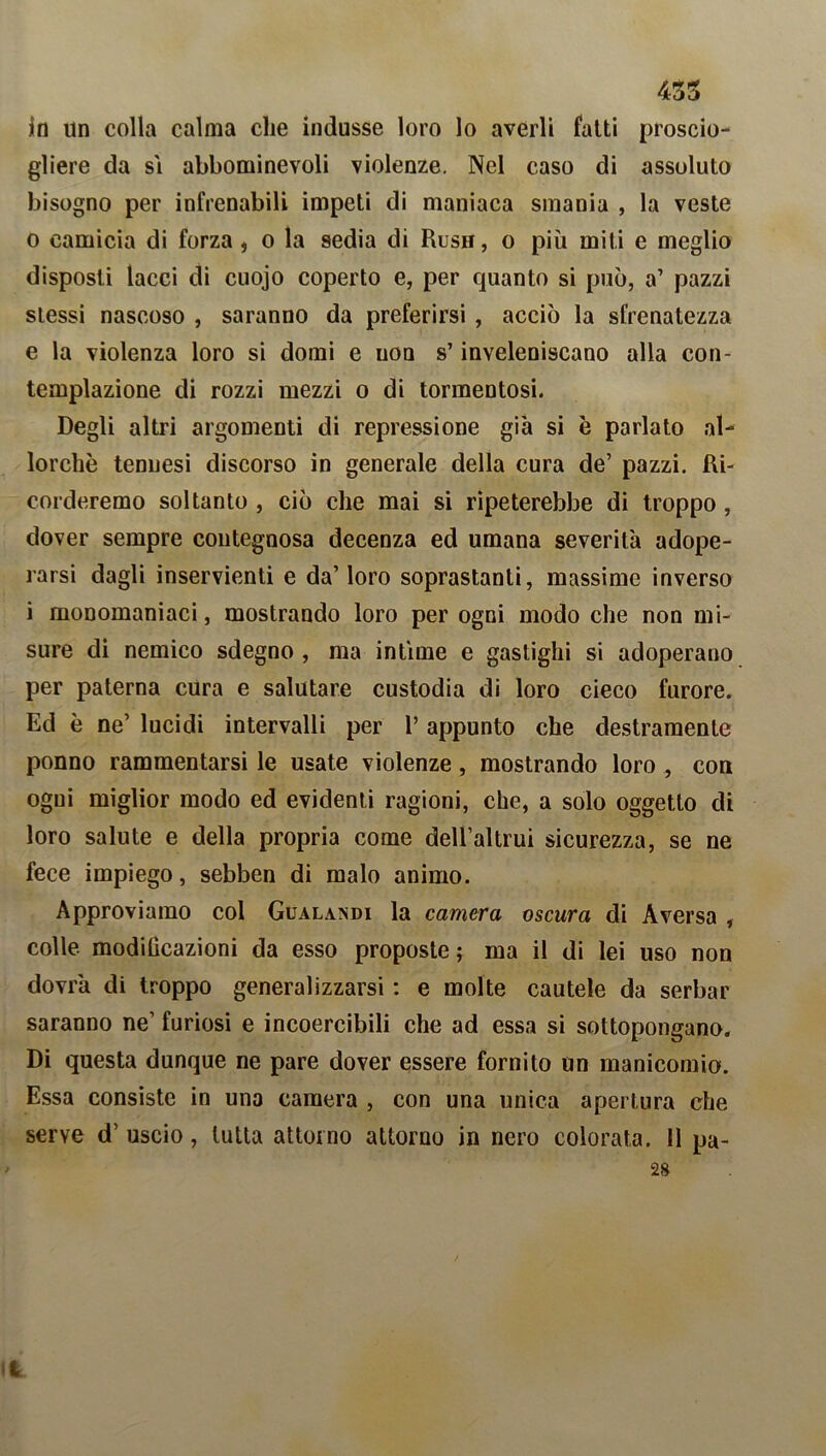 435 in un colla calma che indusse loro lo averli fatti proscio- gliere da si abbominevoli violenze. Nel caso di assoluto bisogno per infrenabili impeti di maniaca smania , la veste 0 camicia di forza , o la sedia di Rusn, o più miti e meglio disposti lacci di cuojo coperto e, per quanto si può, a’ pazzi stessi nascoso , saranno da preferirsi , acciò la sfrenatezza e la violenza loro si domi e non s’inveleniscano alla con- templazione di rozzi mezzi o di tormentosi. Degli altri argomenti di repressione già si è parlato al- lorché tennesi discorso in generale della cura de’ pazzi. Ri- corderemo soltanto , ciò che mai si ripeterebbe di troppo , dover sempre contegnosa decenza ed umana severità adope- rarsi dagli inservienti e da’ loro soprastanti, massime inverso 1 monomaniaci, mostrando loro per ogni modo che non mi- sure di nemico sdegno , ma intime e gastighi si adoperano per paterna cura e salutare custodia di loro cieco furore. Ed è ne’ lucidi intervalli per l’appunto che destramente ponno rammentarsi le usate violenze, mostrando loro , con ogni miglior modo ed evidenti ragioni, che, a solo oggetto di loro salute e della propria come dell’altrui sicurezza, se ne lece impiego, sebben di malo animo. Approviamo col Gualandi la camera oscura di A versa , colle, modihcazioni da esso proposte ; ma il di lei uso non dovrà di troppo generalizzarsi : e molte cautele da serbar saranno ne’ furiosi e incoercibili che ad essa si sottopongano. Di questa dunque ne pare dover essere fornito un manicomio. Essa consiste in una camera , con una unica apertura che serve d’uscio, tutta attorno attorno in nero colorata. 11 pa-