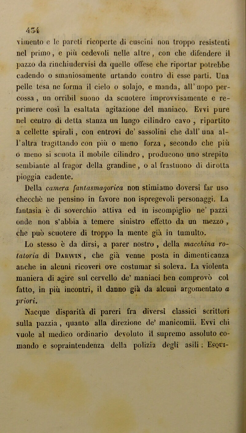 violento e le pareti ricoperte di cuscini non troppo resistenti nel primo, e più cedevoli nelle altre, con che difendere il pazzo da rinchiudervisi da quelle offese che riportar potrebbe cadendo o smaniosamente urtando contro di esse parli. Una pelle lesa ne forma il cielo o solajo, e manda, all’ uopo per- cossa , un orribil suono da scuotere improvvisamente e re- primere così la esaltata agitazione del maniaco. Evvi pure nel centro di delta stanza un lungo cilindro cavo , ripartito a cellette spirali, con entrovi de’ sassolini che dall’ una al- l’altra tragittando con più o meno forza , secondo che più o meno si scuota il mobile cilindro, producono uno strepito sembiante al fragor della grandine, o al frastuono di dirotta pioggia cadente. Della camera fantasmagorica non stimiamo doversi far uso checché ne pensino in favore non spregevoli personaggi. La fantasia è di soverchio attiva ed in Scompiglio ne’ pazzi onde non s’abbia a temere sinistro effetto da un mezzo , che può scuotere di troppo la mente già in tumulto. Lo stesso è da dirsi, a parer nostro , della macchina ro- tatoria di Darwin, che già venne posta in dimenticanza anche in alcuni ricoveri ove costumar si soleva. La violenta maniera di agire sul cervello de’ maniaci ben comprovò col fatto, in più incontri, il danno già da alcuni argomentato a priori. Nacque disparità di pareri fra diversi classici scrittori sulla pazzia, quanto alla direzione de’ manicomii. Evvi chi vuole al medico ordinario devoluto il supremo assoluto co- mando e sopraintendenza della polizia degli asili ; Esqui-