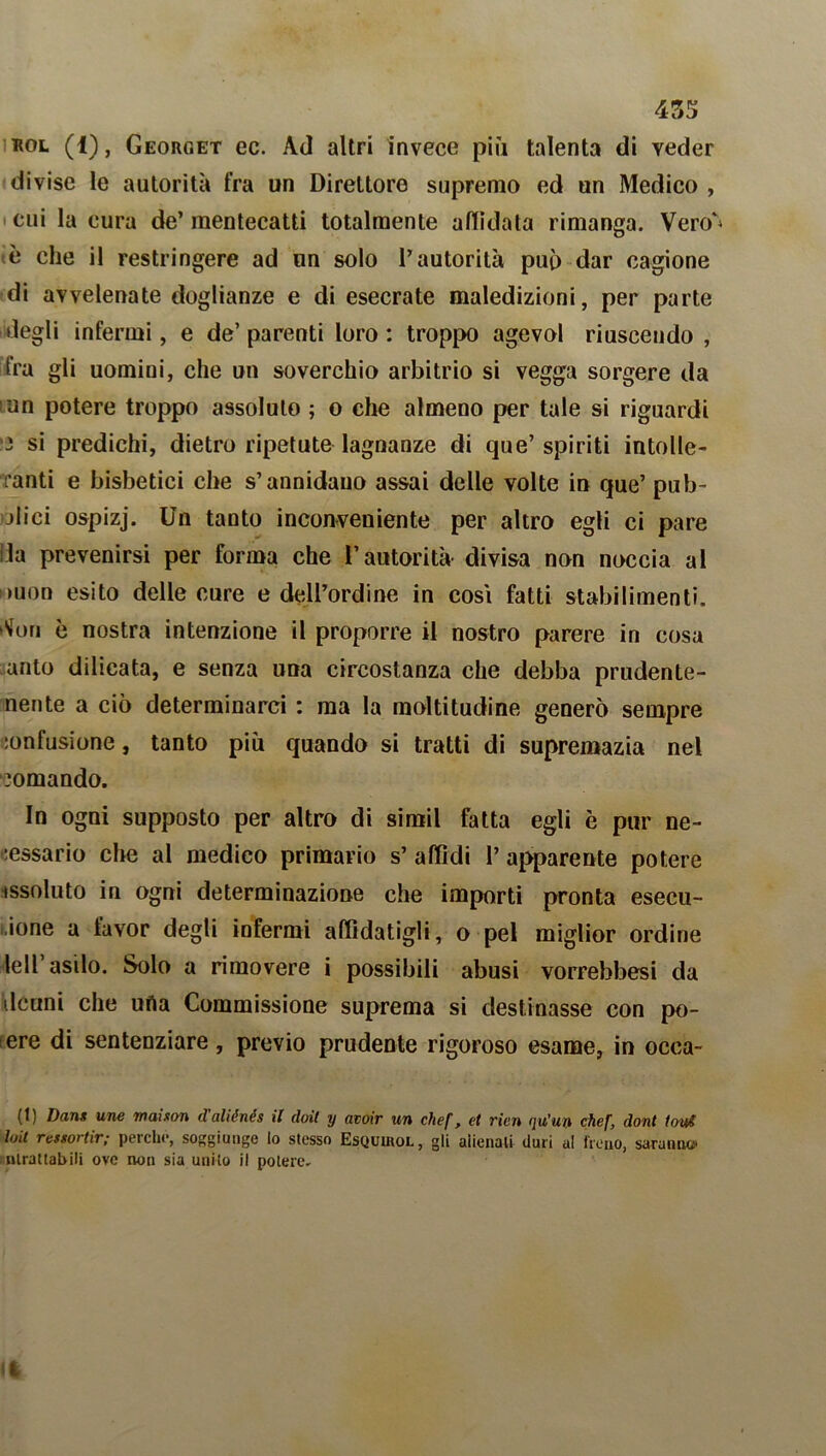 eol (1), Georget ec. Ad altri invece più talenta di veder divise le autorità fra un Direttore supremo ed un Medico , cui la cura de’ mentecatti totalmente affidata rimanga. Vero'* tè che il restringere ad un solo l’autorità può dar cagione di avvelenate doglianze e di esecrate maledizioni, per parte degli infermi, e de’parenti loro: troppo agevol riuscendo , fra gli uomini, che un soverchio arbitrio si vegga sorgere da un potere troppo assoluto ; o che almeno per tale si riguardi 3 si predichi, dietro ripetute lagnanze di que’spiriti intolle- ranti e bisbetici che s’annidano assai delle volte in que’ pub- blici ospizj. Un tanto inconveniente per altro egli ci pare Ila prevenirsi per forma che l’autorità divisa non neccia al '>uon esito delle cure e dell’ordine in così fatti stabilimenti, tfon è nostra intenzione il proporre il nostro parere in cosa auto dilicata, e senza una circostanza che debba prudente- nente a ciò determinarci : ma la moltitudine generò sempre confusione, tanto più quando si tratti di supremazia nel comando. In ogni supposto per altro di simil fatta egli è pur ne- cessario che al medico primario s’ affidi 1’ apparente potere issoluto in ogni determinazione che importi pronta esecu- ione a favor degli infermi affidatigli, o pel miglior ordine lell asilo. Solo a ri movere i possibili abusi vorrebbesi da deani che uria Commissione suprema si destinasse con po- tere di sentenziare, previo prudente rigoroso esame, in occa- (1) Dant une maison daliénés il doit y avoir un chef, et rien qu’uo chef, dont tool loit ressortir; perche, soggiunge lo stesso EsQumoL, gli alienali duri a! freno, saranno* ntrattabili ove non sia unito il potere.