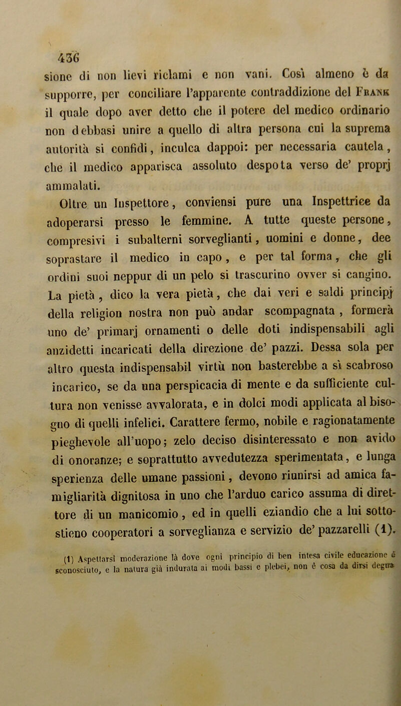 sionc di non lievi riclami e non vani. Cosi almeno è da supporre, per conciliare l’apparente contraddizione del Frank il quale dopo aver detto clic il potere del medico ordinario non debbasi unire a quello di altra persona cui la suprema autorità si confidi, inculca dappoi: per necessaria cautela, che il medico apparisca assoluto despota verso de’ proprj ammalati. Oltre un Inspettore, conviensi pure una Inspettrice da adoperarsi presso le femmine. A tutte queste persone, compresivi i subalterni sorveglianti, uomini e donne, dee soprastare il medico in capo , e per tal forma, che gli ordini suoi neppur di un pelo si trascurino ovver si cangino. La pietà , dico la vera pietà, che dai veri e saldi principi della religion nostra non può andar scompagnata , formerà uno de’ primarj ornamenti o delle doti indispensabili agli anzidetti incaricati della direzione de’ pazzi. Dessa sola per altro questa indispensabil virtù non basterebbe a si scabroso incarico, se da una perspicacia di mente e da sufficiente cul- tura non venisse avvalorata, e in dolci modi applicata al biso- gno di quelli infelici. Carattere fermo, nobile e ragionatamente pieghevole all’uopo; zelo deciso disinteressato e non avido di onoranze; e soprattutto avvedutezza sperimentata, e lunga sperienza delle umane passioni, devono riunirsi ad amica fa- migliarità dignitosa in uno che l’arduo carico assuma di diret- tore di un manicomio, ed in quelli eziandio che a lui sotto- stieno cooperatori a sorveglianza e servizio de’ pazzarelli (1). (1) Aspettarsi moderazione là dove ogni principio di ben intesa civile educazione & sconosciuto, e la natura già indurata ai modi bassi e plebei, non é cosa da dirsi degrr*