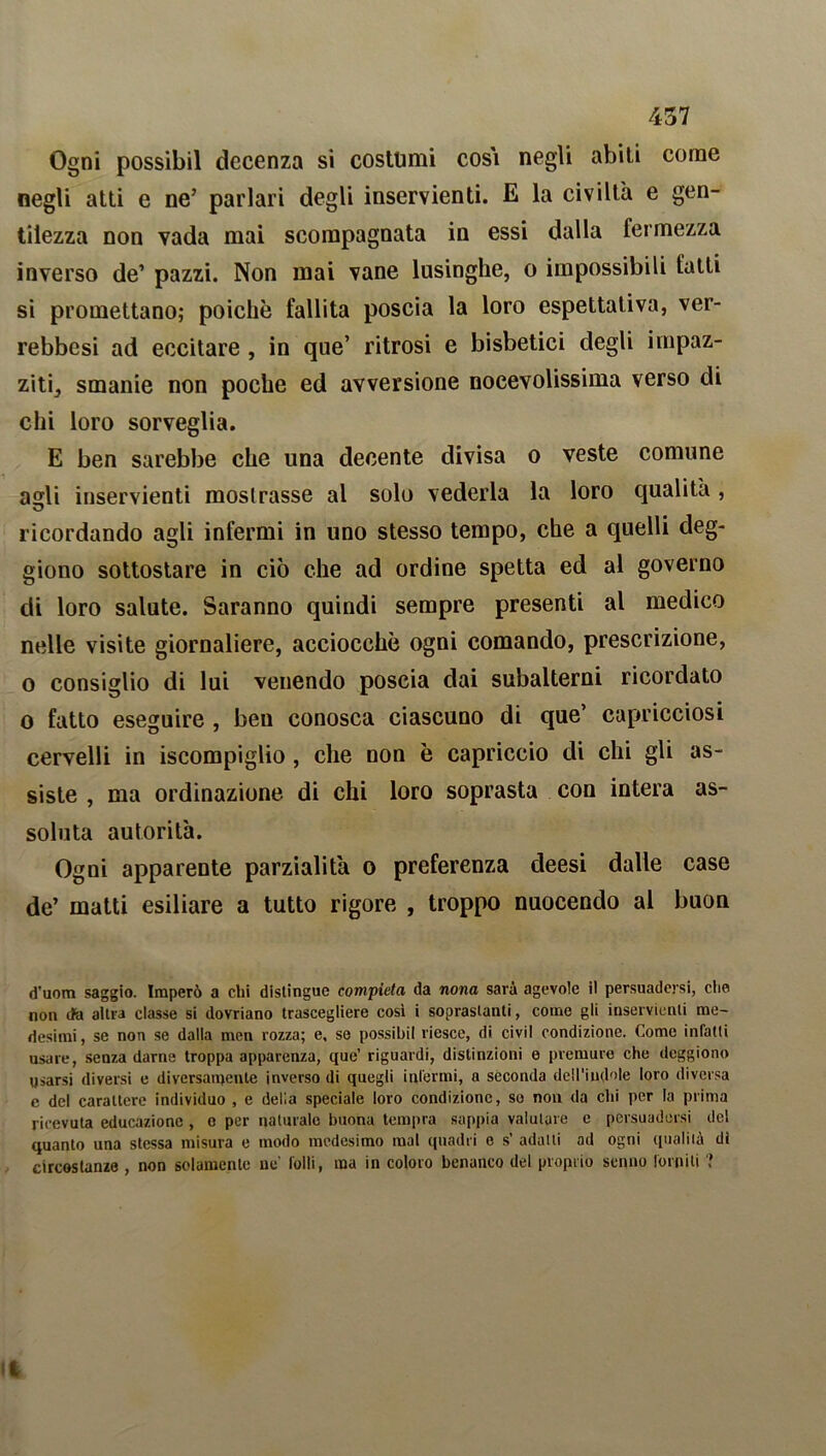 Ogni possibil decenza si costumi così negli abili come negli atti e ne’ parlari degli inservienti. E la civiltà e gen- tilezza non vada mai scompagnata in essi dalla fermezza inverso de1 pazzi. Non mai vane lusinghe, o impossibili fatti si promettano; poiché fallita poscia la loro espettativa, ver- rebbesi ad eccitare , in que’ ritrosi e bisbetici degli impaz- ziti, smanie non poche ed avversione nocevolissima verso di chi loro sorveglia. E ben sarebbe che una decente divisa o veste comune asrli inservienti mostrasse al solo vederla la loro qualità, ricordando agli infermi in uno stesso tempo, che a quelli cleg- giono sottostare in ciò che ad ordine spetta ed al governo di loro salute. Saranno quindi sempre presenti al medico nelle visite giornaliere, acciocché ogni comando, prescrizione, o consiglio di lui venendo poscia dai subalterni ricordato o fatto eseguire , ben conosca ciascuno di que’ capricciosi cervelli in iscompiglio, che non è capriccio di chi gli as- siste , ma ordinazione di chi loro soprasta con intera as- soluta autorità. Ogni apparente parzialità o preferenza deesi dalle case de’ matti esiliare a tutto rigore , troppo nuocendo al buon d’uom saggio. Imperò a chi distingue compieta da nona sarà agevole il persuadersi, che non cfa altra classe si dovriano trascegliere così i soprastanti, come gli inservienti me- desimi, se non se dalla men rozza; e, se possibil riesce, di civìl condizione. Come infatti usare, senza darne troppa apparenza, que’ riguardi, distinzioni e premure che deggiono usarsi diversi e diversamente inverso di quegli infermi, a seconda dell'indole loro diversa e del carattere individuo , e della speciale loro condizione, so non da chi per la prima ricevuta educazione , c per naturalo buona tempra sappia valutare e persuadersi del quanto una stessa misura e modo medesimo mal quadri e s’ adatti ad ogni qualità di circostanze , non solamente ne' folli, ma in coloro benanco del proprio senno forniti ?