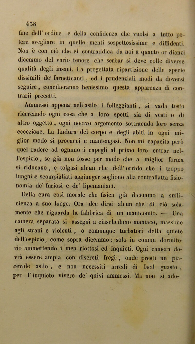 fine dell’ ordine e della confidenza clic vuoisi a lutto po- tere svegliare in quelle menti sospettosissime e diffidenti. Non è con ciò che si contraddica da noi a quanto or dianzi dicemmo del vario tenore che serbar si deve colle diverse qualità degli insani. La progettata ripartizione delle specie dissimili de’ farneticanti , ed i prudenziali modi da doversi seguire, concilieranno benissimo questa apparenza di con- trarii precetti. Ammessi appena nell’asilo i folleggiami , si vada tosto ricercando ogni cosa che a loro spetti sia di vesti o di altro oggetto, ogni nocivo argomento sottraendo loro senza eccezione. La lindura del corpo e degli abiti in ogni mi- glior modo si procacci e mantengasi. Non mi capacita però quel radere ad ognuno i capegli al primo loro entrar nel- l’ospizio, se già non fosse per modo che a miglior forma si riducano , e tolgasi alcun che dell’ orrido che i troppo lunghi e scompigliati aggiunger sogliono alla contrafì'atta fisio- nomia de’ furiosi e de’ lipemaniaci. Della cura cós\ morale che fisica già dicemmo a suffi- cienza a suo luogo. Ora dee dirsi alcun che di ciò sola- mente che riguarda la fabbrica di un manicomio. — Una camera separata si assegni a ciascheduno maniaco, massime agli strani e violenti , o comunque turbatori della quiete dell’ospizio, come sopra dicemmo: solo in comun dormito- rio ammettendo i men riottosi ed inquieti. Ogni camera do- vrà essere ampia con discreti fregi , onde presti un pia- cevole asilo , e non necessiti arredi di facil guasto , per l’inquieto vivere de’ quivi ammessi. Ma non si ado-