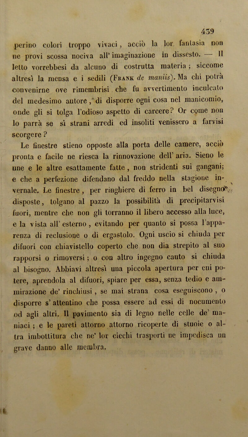 perino colori troppo vivaci, acciò la lor fantasia non ne provi scossa nociva all’ imaginazione in dissesto. 11 letto vorrebbesi da alcuno di costrutta materia ; siccome altresì la mensa e i sedili (Frank de maniis). Ma chi potrà convenirne ove rimembrisi che fu avvertimento inculcalo del medesimo autore/di disporre ogni cosa nel manicomio, onde gli si tolga l’odioso aspetto di carcere? Or come non lo parrà se sì strani arredi ed insoliti venissero a farvisi scorgere ? Le finestre stieno opposte alla porta delle camere, acciò pronta e facile ne riesca la rinnovazione dell’ aria. Sieno le une e le altre esattamente fatte , non stridenti sui gangani; e che a perfezione difendano dal freddo nella stagione in- vernale. Le finestre, per ringhiere di ferro in bel disegno?* ,, disposte, tolgano al pazzo la possibilità di precipitatisi fuori, mentre che non gli torranno il libero accesso alla luce, e la vista all’esterno, evitando per quanto si possa l’appa- renza di reclusione o di ergastolo. Ogni uscio si chiuda per difuori con chiavistello coperto che non dia strepito al suo rapporsi o rimoversi ; o con altro ingegno cauto si chiuda al bisogno. Abbiavi altresì una piccola apertura per cui po- tere, aprendola al difuori, spiare per essa, senza tedio e am- mirazione de’ rinchiusi , se mai strana cosa eseguiscono , o disporre s’ attentino che possa essere ad essi di nocumento od agli altri. Il pavimento sia di legno nelle celle de’ ma- niaci ; e le pareti attorno attorno ricoperte di stuoie o al- tra imbottitura che ne’ lor ciechi trasporli ne impedisca un grave danno alle membra,