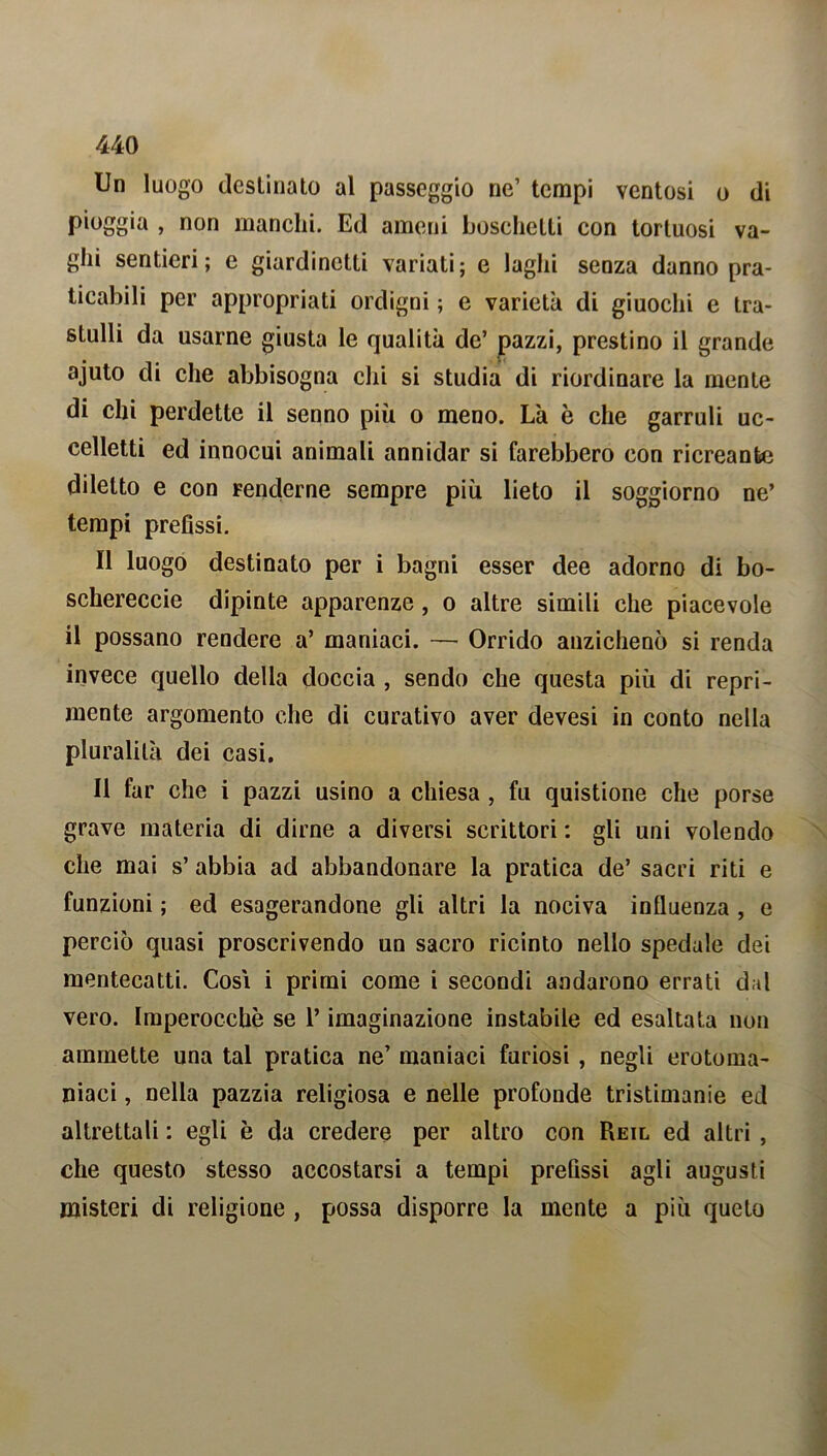 Un luogo destinato al passeggio ne’ tempi ventosi o di pioggia , non manchi. Ed ameni boschetti con tortuosi va- ghi sentieri; e giardinetti variati; e laghi senza danno pra- ticabili per appropriati ordigni ; e varietà di giuochi e tra- stulli da usarne giusta le qualità de’ pazzi, prestino il grande ajuto di che abbisogna chi si studia di riordinare la mente di chi perdette il senno più o meno. Là è che garruli uc- celletti ed innocui animali annidar si farebbero con ricreante diletto e con renderne sempre più lieto il soggiorno ne’ tempi prefissi. Il luogo destinato per i bagni esser dee adorno di bo- schereccie dipinte apparenze, o altre simili che piacevole il possano rendere a’ maniaci. — Orrido anzichenò si renda invece quello della doccia , sendo che questa più di repri- mente argomento che di curativo aver devesi in conto nella pluralità dei casi. Il far che i pazzi usino a chiesa , fu quistione che porse grave materia di dirne a diversi scrittori : gli uni volendo che mai s’ abbia ad abbandonare la pratica de’ sacri riti e funzioni ; ed esagerandone gli altri la nociva influenza , e perciò quasi proscrivendo un sacro ricinto nello spedale dei mentecatti. Cosi i primi come i secondi andarono errati dal vero. Imperocché se l’imaginazione instabile ed esaltata non ammette una tal pratica ne’ maniaci furiosi , negli erotoma- niaci, nella pazzia religiosa e nelle profonde tristimanie ed altrettali : egli è da credere per altro con Reil ed altri , che questo stesso accostarsi a tempi prefissi agli augusti misteri di religione , possa disporre la mente a più queto