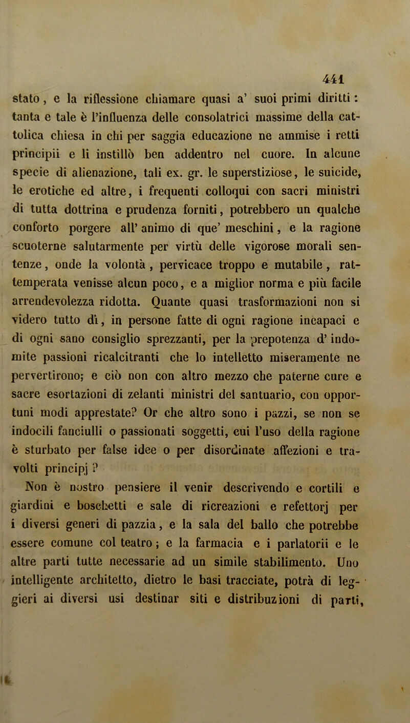 stato, e la riflessione chiamare quasi a’ suoi primi diritti : tanta e tale è l’influenza delle consolatrici massime della cat- tolica chiesa in chi per saggia educazione ne ammise i retti principii e li instillò ben addentro nel cuore. In alcune specie di alienazione, tali ex. gr. le superstiziose, le suicide, le erotiche ed altre, i frequenti colloqui con sacri ministri di tutta dottrina e prudenza forniti, potrebbero un qualche conforto porgere all’ animo di que’ meschini, e la ragione scuoterne salutarmente per virtù delle vigorose morali sen- tenze , onde la volontà , pervicace troppo e mutabile, rat- temperata venisse alcun poco, e a miglior norma e più facile arrendevolezza ridotta. Quante quasi trasformazioni non si videro tutto di, in persone fatte di ogni ragione incapaci e di ogni sano consiglio sprezzanti, per la prepotenza d’indo- mite passioni ricalcitranti che lo intelletto miseramente ne pervertirono; e ciò non con altro mezzo che paterne cure e sacre esortazioni di zelanti ministri del santuario, con oppor- tuni modi apprestate? Or che altro sono i pazzi, se non se indocili fanciulli o passionati soggetti, cui l’uso della ragione è sturbato per false idee o per disordinate affezioni e tra- volti principi ? Non è nostro pensiero il venir descrivendo e cortili e giardini e boschetti e sale di ricreazioni e refettorj per i diversi generi di pazzia, e la sala del ballo che potrebbe essere comune col teatro ; e la farmacia e i parlatorii e le altre parti tutte necessarie ad un simile stabilimeuto. Uno intelligente architetto, dietro le basi tracciate, potrà di leg- gieri ai diversi usi destinar siti e distribuzioni di patti,