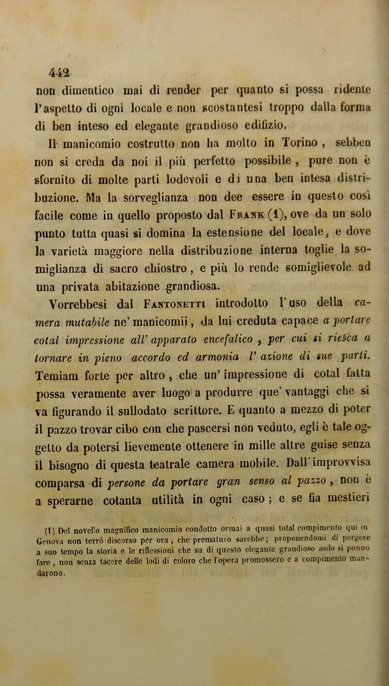 non dimentico mai di render per quanto si possa ridente l’aspetto di ogni locale e non scostantesi troppo dalla forma di ben inteso ed elegante grandioso edilìzio. 11 manicomio costrutto non ha molto in Torino , sebben non si creda da noi il più perfetto possibile , pure non è sfornito di molte parti lodevoli e di una ben intesa distri- buzione. Ma la sorveglianza non dee essere in questo così facile come in quello proposto dal Frank (1), ove da un solo punto tutta quasi si domina la estensione del locale, e dove la varietà maggiore nella distribuzione interna toglie la so- miglianza di sacro chiostro, e più lo rende somiglievole ad una privata abitazione grandiosa. Vorrebbesi dal Fàntonetti introdotto V uso della ca- mera mutabile ne’ manicomii, da lui creduta capace a portare cotal impressione all’ apparato encefalico , per cui si riesca a tornare in pieno accordo ed armonia V azione di sue parli. Temiam forte per altro , che un’ impressione di cotal fatta possa veramente aver luogo a produrre que’ vantaggi che si va figurando il sullodato scrittore. E quanto a mezzo di poter il pazzo trovar cibo con che pascersi non veduto, egli è tale og- getto da potersi lievemente ottenere in mille altre guise senza il bisogno di questa teatrale camera mobile. Dall’improvvisa comparsa di persone da portare gran senso al pazzo , non è a sperarne cotanta utilità in ogni caso ; e se fia mestieri (t) Del novello magnifico manicomio condotto ormai a quasi total compimento qui in Genova non terrò discorso per ora, che prematuro sarebbe; proponendomi di porgere a suo tempo la storia e le riflessioni che su di questo elegante grandioso asilo si ponilo fare, non senza tacere delle lodi di coloro che l’opera promossero e a compimento man- darono.