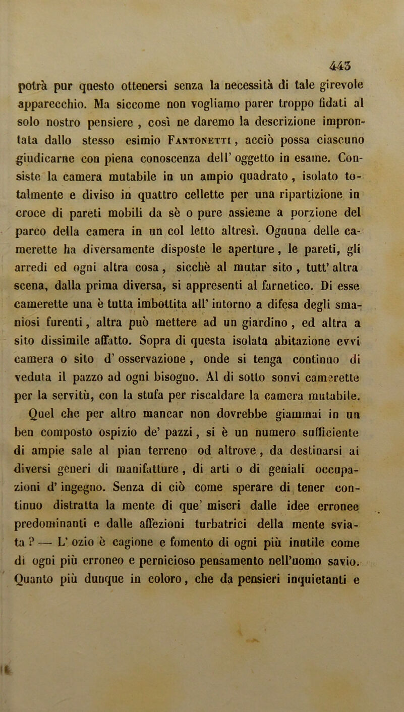 445 potrà pur questo ottenersi senza la necessità di tale girevole apparecchio. Ma siccome non vogliamo parer troppo (ìdati al solo nostro pensiere , cosi ne daremo la descrizione impron- tata dallo stesso esimio Fantonetti , acciò possa ciascuno giudicarne con piena conoscenza dell’oggetto in esame. Con- siste la camera mutabile in un ampio quadrato, isolato to- talmente e diviso in quattro cellette per una ripartizione in croce di pareti mobili da se o pure assieme a porzione dei parco della camera in un col letto altresì. Ognuna delle ca- merette ha diversamente disposte le aperture, le pareti, gli arredi ed ogni altra cosa, sicché al mutar sito , tutt’ altra scena, dalla prima diversa, si appresenti ai farnetico. Di esse camerette una è tutta imbottita all’ intorno a difesa degli sma- niosi furenti, altra può mettere ad un giardino , ed altra a sito dissimile affatto. Sopra di questa isolata abitazione evvi camera o sito d’ osservazione , onde si tenga continuo di veduta il pazzo ad ogni bisogno. Al di sotto sonvi camerette per la servitù, con la stufa per riscaldare la camera mutabile. Quel che per altro mancar non dovrebbe giammai in un ben composto ospizio de’ pazzi, si è un numero sufficiente di ampie sale al pian terreno od altrove , da destinarsi ai diversi generi di manifatture, di arti o di geniali occupa- zioni d’ingegno. Senza di ciò come sperare di tener con- tinuo distratta la mente di que’ miseri dalle idee erronee predominanti e dalle affezioni turbatrici della mente svia- ta ? — L’ ozio è cagione e fomento di ogni più inutile come di ogni più erroneo e pernicioso pensamento nell’uomo savio. Quanto più dunque in coloro, che da pensieri inquietanti e il