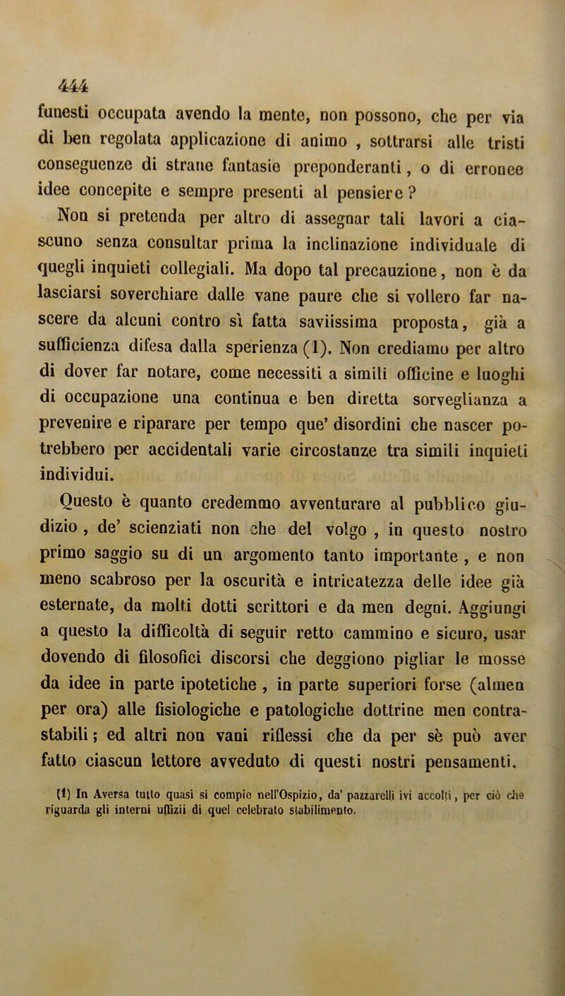 funesti occupata avendo la mente, non possono, che per via di ben regolata applicazione di animo , sottrarsi alle tristi conseguenze di strane fantasie preponderanti, o di erronee idee concepite e sempre presenti al pensiero ? Non si pretenda per altro di assegnar tali lavori a cia- scuno senza consultar prima la inclinazione individuale di quegli inquieti collegiali. Ma dopo tal precauzione, non è da lasciarsi soverchiare dalle vane paure che si vollero far na- scere da alcuni contro si fatta saviissima proposta, già a sufficienza difesa dalla sperienza (1). Non crediamo per altro di dover far notare, come necessiti a simili officine e luoghi di occupazione una continua e ben diretta sorveglianza a prevenire e riparare per tempo que’ disordini che nascer po- trebbero per accidentali varie circostanze tra simili inquieti individui. Questo è quanto credemmo avventurare al pubblico giu- dizio , de’ scienziati non che del volgo , in questo nostro primo saggio su di un argomento tanto importante , e non meno scabroso per la oscurità e intricatezza delle idee già esternate, da molti dotti scrittori e da men degni. Aggiungi a questo la difficoltà di seguir retto cammino e sicuro, usar dovendo di filosofici discorsi che deggiono pigliar le mosse da idee in parte ipotetiche , in parte superiori forse (alinea per ora) alle fisiologiche e patologiche dottrine men contra- stabili ; ed altri non vani riflessi che da per sè può aver fatto ciascun lettore avveduto di questi nostri pensamenti. (1) In Aversa lutto quasi si compie nell’Ospizio, da’ pazzarelli ivi accolli, per ciò che riguarda gli interni u(fizii di quel celebrato stabilimento.