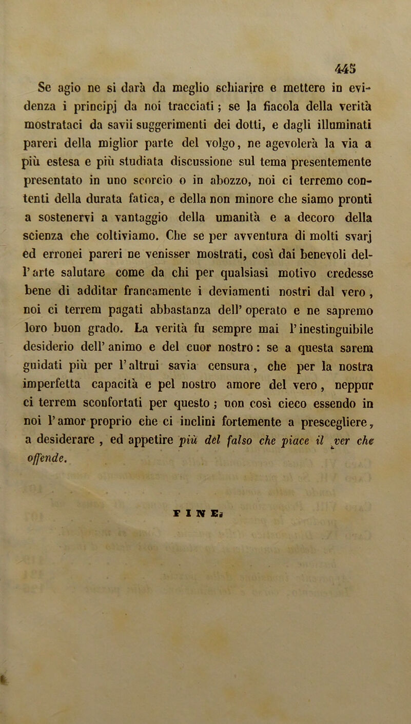 Se agio ne si darà da meglio schiarire e mettere in evi- denza i principi da noi tracciati ; se la fiacola della verità mostrataci da savii suggerimenti dei dotti, e dagli illuminati pareri della miglior parte del volgo, ne agevolerà la via a più estesa e più studiata discussione sul tema presentemente presentato in uno scorcio o in abozzo, noi ci terremo con- tenti della durata fatica, e della non minore che siamo pronti a sostenervi a vantaggio della umanità e a decoro della scienza che coltiviamo. Che se per avventura di molti svarj ed erronei pareri ne venisser mostrati, cosi dai benevoli del- l’arte salutare come da chi per qualsiasi motivo credesse bene di additar francamente i deviamenti nostri dal vero, noi ci terrem pagati abbastanza dell’ operato e ne sapremo loro buon grado. La verità fu sempre mai l’inestinguibile desiderio dell’ animo e del cuor nostro : se a questa sarem guidati più per l’altrui savia censura, che per la nostra imperfetta capacità e pel nostro amore del vero, neppur ci terrem sconfortati per questo ; non così cieco essendo in noi l’amor proprio che ci inclini fortemente a prescegliere, a desiderare , ed appetire più del falso che piace il ver che offende. F I N E«
