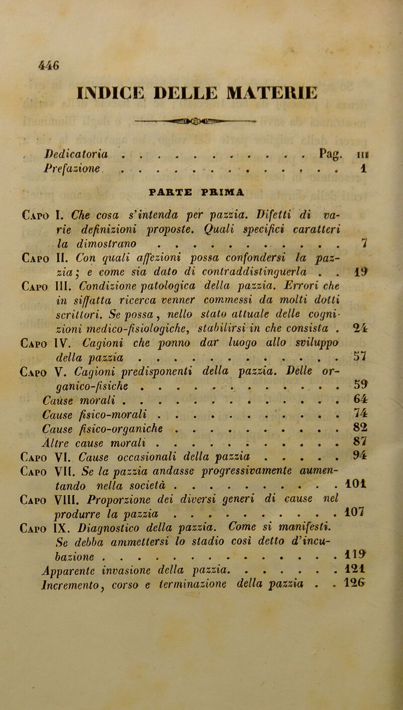 INDICE DELLE MATERIE —^ Dedicatoria . . . . . Pag. ni Prefazione 1 PARTE PRIMA Capo I. Che cosa s’intenda per pazzia. Difetti di va- rie definizioni proposte. Quali specifici caratteri la dimostrano 7 Capo II. Con quali affezioni possa confondersi la paz- zia j e come sia dato di contraddistinguerla . . 19 Capo III. Condizione patologica della pazzia. Errori che in siffatta ricerca venner commessi da molti dotti scrittori. Se possa, nello stato attuale delle cogni- zioni medico-fisiologiche, stabilirsi in che consista . 24 Capo IV. Cagioni che ponno dar luogo allo sviluppo della pazzia 57 Capo V. Cagioni predisponenti della pazzia. Delle or- ganico-fisiche 59 Cause morali 64 Cause fisico-morali . 74 Cause fisico-organiche 82 Altre cause morali 87 Capo VI. Cause occasionali della pazzia 94 Capo VII. Se la pazzia andasse progressivamente aumen- tando nella società . 101 Capo Vili. Proporzione dei diversi generi di cause nel produrre la pazzia 107 Capo IX. Diagnostico della pazzia. Come si manifesti. Se debba ammettersi lo stadio così detto d’incu- bazione Apparente invasione della pazzia 121 Incremento, corso e terminazione della pazzia . . 126