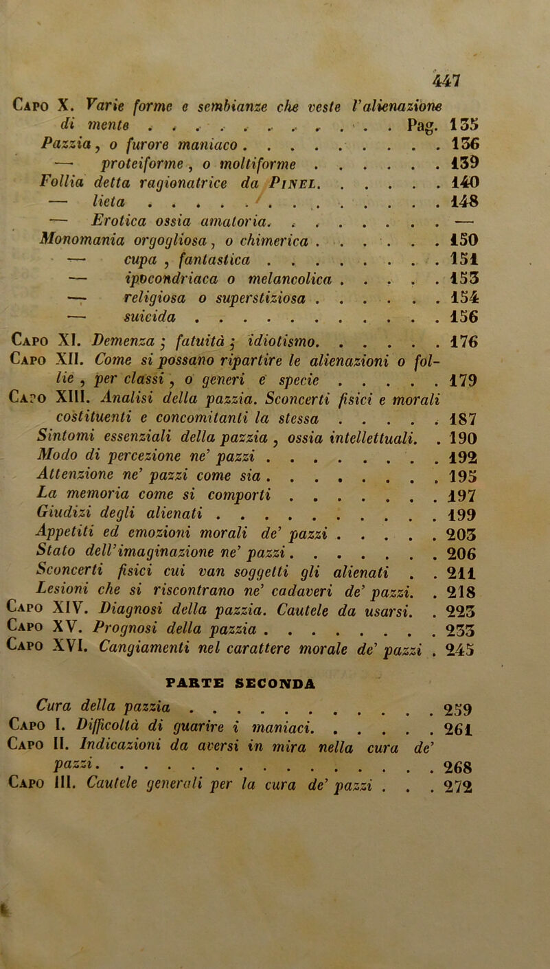 Capo X. Varie forme c sembianze die veste Valienazióne di mente . , . , . .. .. .. . . Pag. 135 Pazzia, o furore maniaco . . .136 — proteiforme , o moltiforme 139 Follia detta ragionatrice da Pi nel 140 — lieta 148 — Erotica ossia amatoria„ . , — Monomania orgogliosa, o chimerica ISO *— cupa , fantastica 151 — ipocondriaca o melancolica ..... 153 — religiosa o superstiziosa 154 — suicida 156 Capo XI. Demenza ; fatuità j idiotismo 176 Capo XII. Come si possano ripartire le alienazioni o fol- lie , per classi, o generi e specie 179 Capo XIII. Analisi della pazzia. Sconcerti fisici e morali costituenti e concomitanti la stessa . . . . , 187 Sintomi essenziali della pazzia , ossia intellettuali. . 190 Modo di percezione ne’ pazzi 192 Attenzione ne’ pazzi come sia 195 La memoria come si comporti 197 Giudizi degli alienati 199 Appetiti ed emozioni morali de’ piazzi ..... 203 Stato dell’imaginazione ne’ pazzi 206 Sconcerti fisici cui van soggetti gli alienati . .211 Lesioni che si riscontrano ne’ cadaveri de’ pazzi. . 218 Capo XIV. Diagnosi della pazzia. Cautele da usarsi. . 223 Capo XV. Prognosi della pazzia 233 Capo XVI. Cangiamenti nel carattere morale de’ pazzi . 245 PARTE SECONDA Cura della pazzia 259 Capo I. Difficoltà di guarire i maniaci 261 Capo II. Indicazioni da aversi in mira nella cura de’ Pazzi Capo III. Cautele generali per la cura de’ pazzi . . . 272