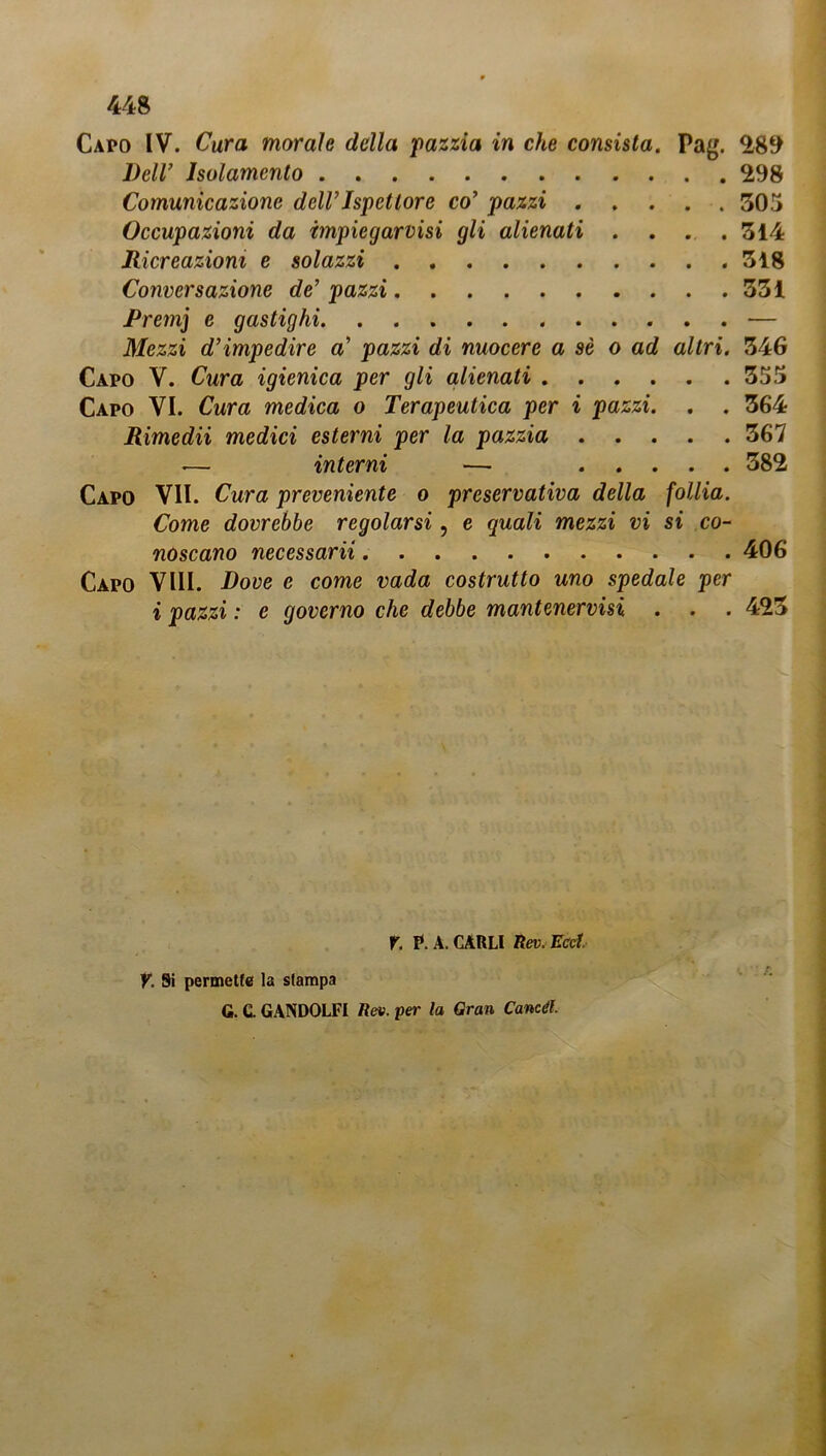Capo IV. Cura morale della pazzia in che consista. Pag. 289 Dell’ Isolamento 298 Comunicazione dell’Ispettore co’ pazzi 305 Occupazioni da impiegatisi gli alienati . . . .314 Ricreazioni e solazzi 318 Conversazione de’ pazzi 331 Rrem] e gastighi — Mezzi d’impedire a’ pazzi di nuocere a sè o ad altri. 346 Capo V. Cura igienica per gli alienati 355 Capo VI. Cura medica o Terapeutica per i pazzi. . . 364 Rimedii medici esterni per la pazzia 367 — interni — 582 Capo VII. Cura preveniente o preservativa della follia. Come dovrebbe regolarsi, e quali mezzi vi si co- noscano necessarii 406 Capo Vili. Dove e come vada costrutto uno spedale per i pazzi : e governo che debbe mantenervisi . . . 423 r. p. A. CARLI lìev. Ecd, y. Si permette la stampa G. C. GANDOLFI Rea. per la Gran Candì