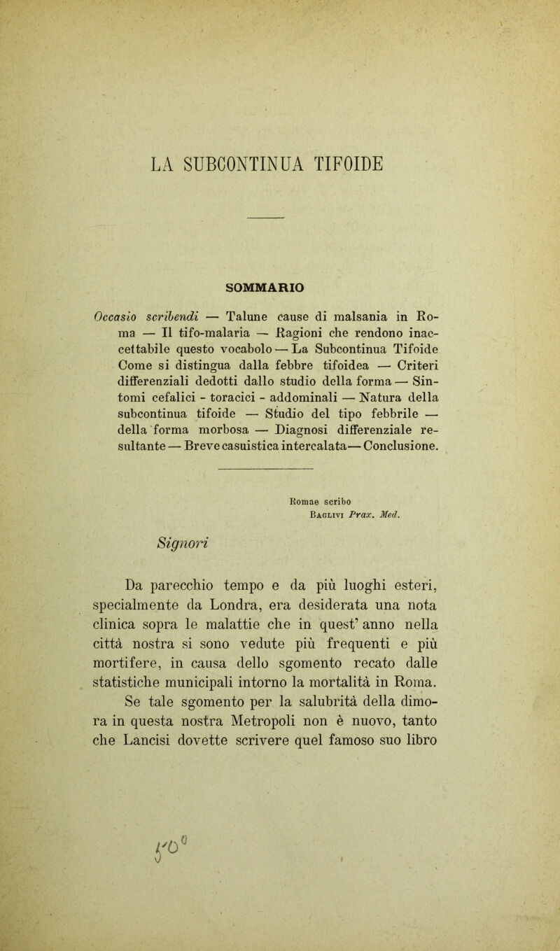 LA SUBCONTINUA TIFOIDE SOMMARIO Occasio scrihendi — Talune cause di malsania in Ro- ma — Il tifo-malaria — Ragioni che rendono inac- cettabile questo vocabolo — La Subcontinua Tifoide Come si distingua dalla febbre tifoidea — Criteri differenziali dedotti dallo studio della forma — Sin- tomi cefalici - toracici - addominali — Natura della subcontinua tifoide — Studio del tipo febbrile — della'forma morbosa — Diagnosi differenziale re- sultante — Breve casuistica intercalata— Conclusione. Da parecchio tempo e da più luoghi esteri, specialmente da Londra, era desiderata una nota clinica sopra le malattie che in quest’ anno nella città nostra si sono vedute più frequenti e più mortifere, in causa dello sgomento recato dalle statistiche municipali intorno la mortalità in Roma. Se tale sgomento per la salubrità della dimo- ra in questa nostra Metropoli non è nuovo, tanto che Lancisi dovette scrivere quel famoso suo libro Koniae scribo Baglivi Prax. Med. Signori