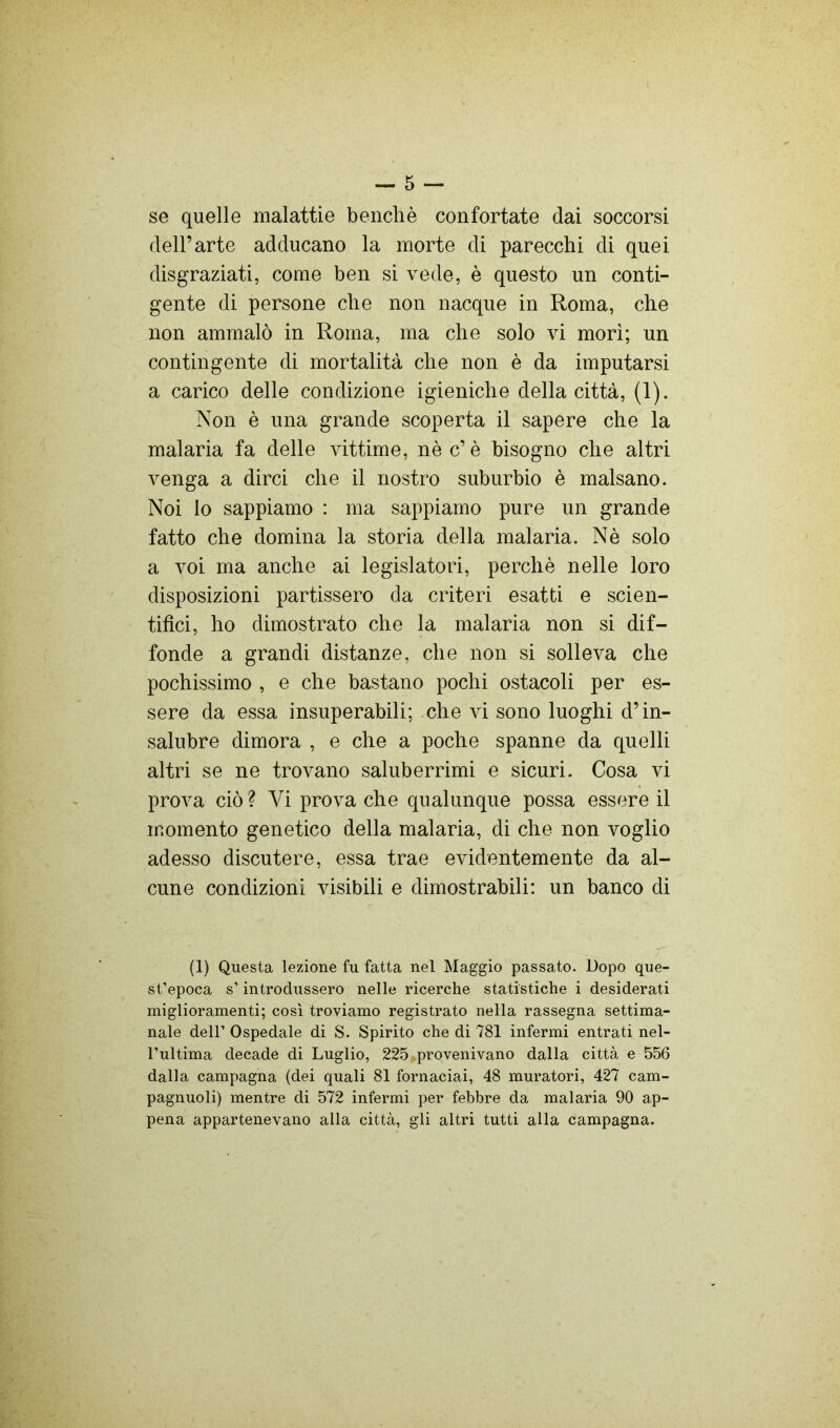 se quelle malattie benché confortate dai soccorsi dell’arte adducano la morte di parecchi di quei disgraziati, come ben si vede, è questo un conti- gente di persone che non nacque in Roma, che non ammalò in Roma, ma che solo vi mori; un contingente di mortalità che non è da imputarsi a carico delle condizione igieniche della città, (1). Non è una grande scoperta il sapere che la malaria fa delle vittime, nè c’è bisogno che altri venga a dirci che il nostro suburbio è malsano. Noi lo sappiamo : ma sappiamo pure un grande fatto che domina la storia della malaria. Nè solo a voi ma anche ai legislatori, perchè nelle loro disposizioni partissero da criteri esatti e scien- tifici, ho dimostrato che la malaria non si dif- fonde a grandi distanze, che non si solleva che pochissimo , e che bastano pochi ostacoli per es- sere da essa insuperabili; che vi sono luoghi d’in- salubre dimora , e che a poche spanne da quelli altri se ne trovano saluberrimi e sicuri. Cosa vi prova ciò ? Vi prova che qualunque possa essere il momento genetico della malaria, di che non voglio adesso discutere, essa trae evidentemente da al- cune condizioni visibili e dimostrabili: un banco di (1) Questa lezione fu fatta nel Maggio passato. Dopo que- st’epoca s’introdussero nelle ricerche statistiche i desiderati miglioramenti; così troviamo registrato nella rassegna settima- nale dell’ Ospedale di S. Spirito che di 781 infermi entrati nel- l’ultima decade di Luglio, 225 provenivano dalla città e 556 dalla campagna (dei quali 81 fornaciai, 48 muratori, 427 cam- pagnuoli) mentre di 572 infermi per febbre da malaria 90 ap- pena appartenevano alla città, gli altri tutti alla campagna.