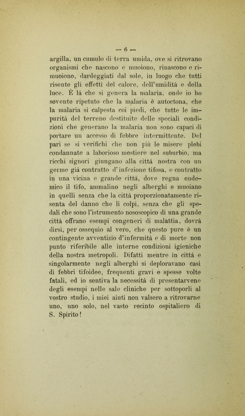 argilla, un cumulo di terra umida, ove si ritrovano organismi che nascono e muoiono, rinascono e ri- muoiono, dardeggiati dal sole, in luogo che tutti risente gli effetti del calore, dell’umidità e della luce. E là che si genera la malaria, onde io ho sovente ripetuto che la malaria è autoctona, che la malaria si calpesta coi piedi, che tutte le im- purità del terreno destituite delle speciali condi- zioni che generano la malaria non sono capaci di portare un accesso di febbre intermittente. Del pari se si verifichi che non più le misere plebi condannate a laborioso mestiere nel suburbio, ma ricchi signori giungano alla città nostra con un germe già contratto d’infezione tifosa, e contratto in una vicina e grande città, dove regna ende- mico il tifo, ammalino negli alberghi e muoiano in quelli senza che la città proporzionatamente ri- senta del danno che li colpì, senza che gli spe- dali che sono l’istrumento nososcopico di una grande città offrano esempi congeneri di malattia, dovrà dirsi, per ossequio al vero, che questo pure è un contingente avventizio d’infermità e di morte non punto riferibile alle interne condizioni igieniche della nostra metropoli. Difatti mentre in città e singolarmente negli alberghi si deploravano casi di febbri tifoidee, frequenti gravi e spesse volte fatali, ed io sentiva la necessità di presentarvene degli esempi nelle sale cliniche per sottoporli al vostro studio, i miei aiuti non valsero a ritrovarne uno, uno solo, nel vasto recinto ospitaliero di S. Spirito !