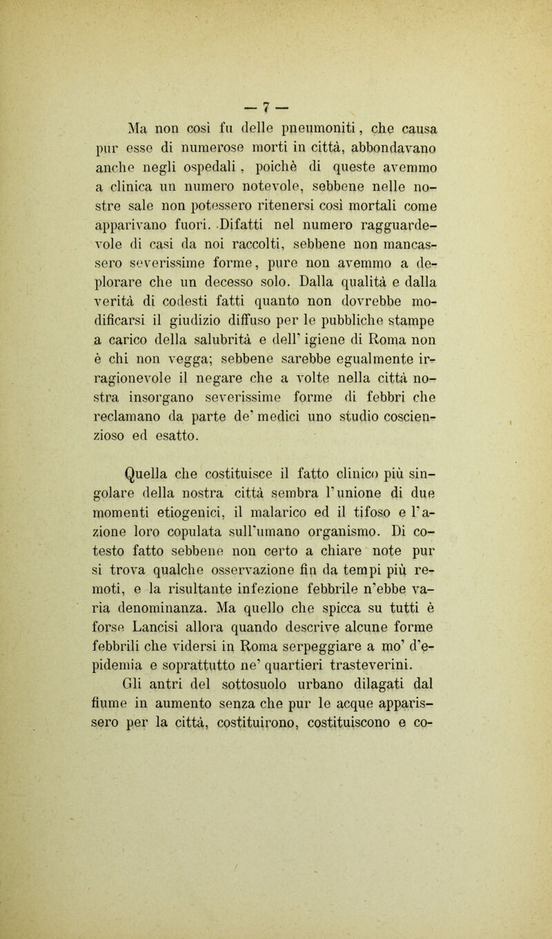 Ma non così fu delle pneumoniti, che causa pur esse di numerose morti in città, abbondavano anche negli ospedali, poiché di queste avemmo a clinica un numero notevole, sebbene nelle no- stre sale non potessero ritenersi cosi mortali come apparivano fuori. .Difatti nel numero ragguarde- vole di casi da noi raccolti, sebbene non mancas- sero severissime forme, pure non avemmo a de- plorare che un decesso solo. Dalla qualità e dalla verità di codesti fatti quanto non dovrebbe mo- dificarsi il giudizio diffuso per le pubbliche stampe a carico della salubrità e dell’ igiene di Roma non è chi non vegga; sebbene sarebbe egualmente ir- ragionevole il negare che a volte nella città no- stra insorgano severissime forme di febbri che reclamano da parte de’ medici uno studio coscien- zioso ed esatto. Quella che costituisce il fatto clinico più sin- golare della nostra città sembra l’unione di due momenti etiogenici, il malarico ed il tifoso e l’a- zione loro copulata sulFumano organismo. Di co- testo fatto sebbene non certo a chiare note pur si trova qualche osservazione fin da tempi più re- moti, e la risultante infezione febbrile n’ebbe va- ria denominanza. Ma quello che spicca su tutti è forse Lancisi allora quando descrive alcune forme febbrili che vidersi in Roma serpeggiare a mo’ d'e- pidemia e soprattutto ne’ quartieri trasteverini. Gli antri del sottosuolo urbano dilagati dal fiume in aumento senza che pur le acque apparis- sero per la città, costituirono, costituiscono e co- /