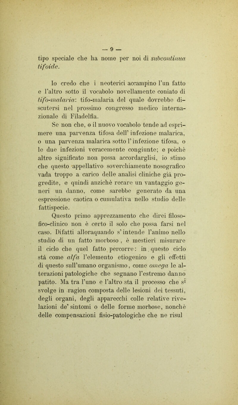 tipo speciale che ha nome per noi di siibcontinua tifoide. Io credo che i neoterici accampino Tun fatto e Taltro sotto il vocabolo novellamente coniato di tifo-malaria: tifo-malaria del quale dovrebbe di- scutersi nel prossimo congresso medico interna- zionale di Filadelfia. Se non che, o il nuovo vocabolo tende ad espri- mere una parvenza tifosa dell’ infezione malarica, 0 una parvenza malarica sotto l’infezione tifosa, o le due infezioni veracemente congiunte; e poiché altro significato non possa accordarglisi, io stimo che questo «appellativo soverchiamente nosografico vada troppo a carico delle analisi cliniche già pro- gredite, e quindi anziché recare un vantaggio ge- neri un danno, come sarebbe generato da una espressione caotica o cumulativa nello studio delle fattispecie. Questo primo apprezzamento che direi filoso- fico-clinico non é certo il solo che possa farsi nel caso. Difatti alloraquando s’intende l’animo nello studio di un fatto morboso , é mestieri misurare il ciclo che quel fatto, percorre : in , questo ciclo stà come alfa l’elemento etiogenico e gli effetti di questo sull’umano organismo, come omega le al- terazioni patologiche che segnano l’estremo danno patito. Ma tra l’uno e l’altro sta il processo che si svolge in ragion composta delle lesioni dei tessuti, degli organi, degli apparecchi colle relative rive- lazioni de’sintomi o delle forme morbose, nonché delle compensazioni fisio-patologiche che ne risul