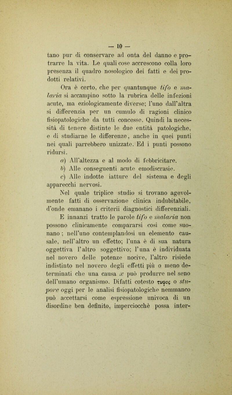 tano pur di conservare ad onta del danno e pro- trarre la vita. Le quali cose accrescono colla loro presenza il quadro nosologico dei fatti e dei pro- dotti relativi. Ora è certo, che per quantunque Ufo e ma- laria si accampino sotto la rubrica delle infezioni acute, ma eziologicamente diverse; Timo dall’altra si differenzia per un cumulo di ragioni clinico fìsiopatologiche da tutti concesse. Quindi la neces- sità di tenere distinte le due entità patologiche, e di studiarne le differenze, anche in quei punti nei quali parrebbero unizzate. Ed i punti possono ridursi. a) AlFaltezza e al modo di febbricitare. li) Alle conseguenti acute emodiscrasie. c) Alle indotte iatture del sistema e degli apparecchi nervosi. Nel quale triplice studio si trovano agevol- mente fatti di osservazione clinica indubitabile, d’onde emanano i criterii diagnostici differenziali. E innanzi tratto le parole tifo e malaria non possono clinicamente compararsi così come suo- nano ; nell’uno contemplandosi un elemento cau- sale, nell’altro un effetto; Luna è di sua natura oggettiva l’altro soggettivo; Pima è individuata nel novero delle potenze nocive, l’altro risiede indistinto nel novero degli effetti più o meno de- terminati che una causa x può produrre nel seno dell’umano organismo. Difatti cotesto rucpoe o siti- poro oggi per le analisi fìsiopatologiche nemmanco può accettarsi come espressione univoca di un disordine ben definito, imperciocché possa inter-