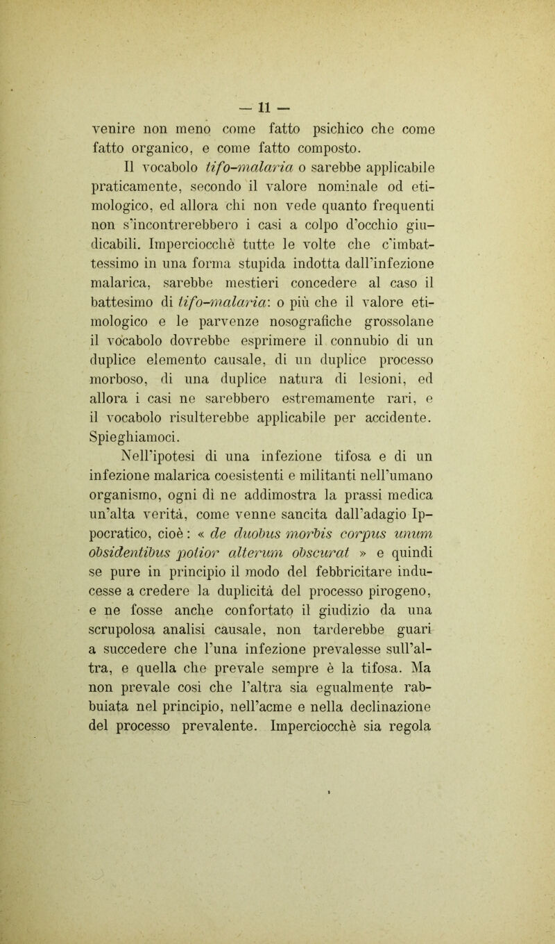 -11 - venire non meno come fatto psichico che come fatto organico, e come fatto composto. Il vocabolo tifo-malaria o sarebbe applicabile praticamente, secondo il valore nominale od eti- mologico, ed allora chi non vede quanto frequenti non s’incontrerebbero i casi a colpo d’occhio giu- dicabili. Imperciocché tutte le volte che combat- tessimo in una forma stupida indotta dall’infezione malarica, sarebbe mestieri concedere al caso il battesimo di tifo-malaria: o più che il valore eti- mologico e le parvenze nosografìche grossolane il vocabolo dovrebbe esprimere il connubio di un duplice elemento causale, di un duplice processo morboso, di una duplice natura di lesioni, ed allora i casi ne sarebbero estremamente rari, e il vocabolo risulterebbe applicabile per accidente. Spieghiamoci. Nell’ipotesi di una infezione tifosa e di un infezione malarica coesistenti e militanti nell’umano organismo, ogni di ne addimostra la prassi medica un’alta verità, come venne sancita dall’adagio Ip- pocratico, cioè : « de duohus morì)is corpus unum oibsidentibus potior alterum obscurat » e quindi se pure in principio il modo del febbricitare indu- cesse a credere la duplicità del processo pirogeno, e ne fosse anche confortato il giudizio da una scrupolosa analisi causale, non tarderebbe guari a succedere che l’una infezione prevalesse sull’al- tra, e quella che prevale sempre è la tifosa. Ma non prevale cosi che l’altra sia egualmente rab- buiata nel principio, nell’acme e nella declinazione del processo prevalente. Imperciocché sia regola