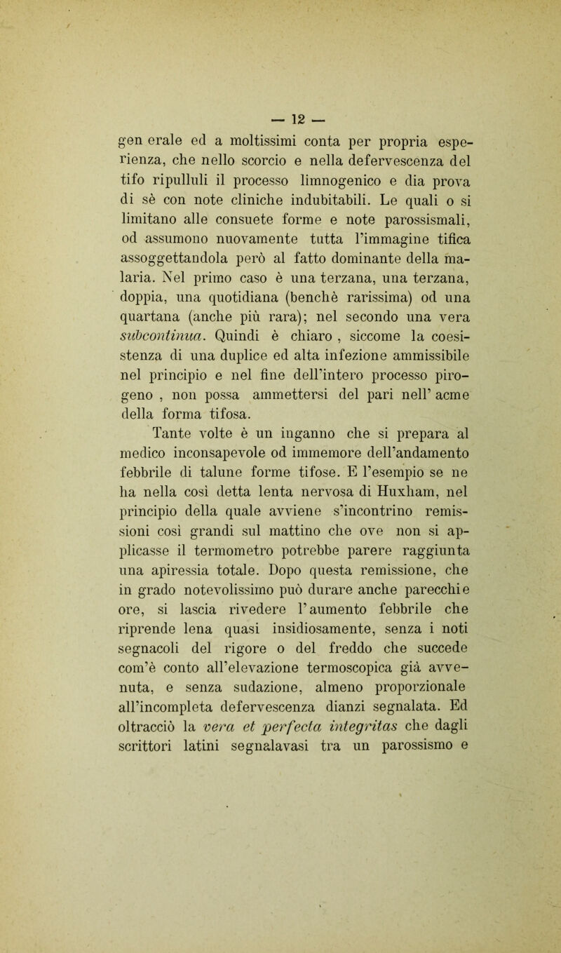 gen erale ed a moltissimi conta per propria espe- rienza, che nello scorcio e nella defervescenza del tifo ripulluli il processo limnogenico e dia prova di sè con note cliniche indubitabili. Le quali o si limitano alle consuete forme e note parossismali, od assumono nuovamente tutta l’immagine tifica assoggettandola però al fatto dominante della ma- laria. Nel primo caso è una terzana, una terzana, doppia, una quotidiana (benché rarissima) od una quartana (anche più rara); nel secondo una vera subcontinua. Quindi è chiaro , siccome la coesi- stenza di una duplice ed alta infezione ammissibile nel principio e nel fine dell’intero processo piro- geno , non possa ammettersi del pari nell’ acme della forma tifosa. Tante volte è un inganno che si prepara al medico inconsapevole od immemore dell’andamento febbrile di talune forme tifose. E l’esempio se ne ha nella cosi detta lenta nervosa di Huxham, nel principio della quale avviene s’incontrino remis- sioni cosi grandi sul mattino che ove non si ap- plicasse il termometro potrebbe parere raggiunta una apiressia totale. Dopo questa remissione, che in grado notevolissimo può durare anche parecchie ore, si lascia rivedere l’aumento febbrile che riprende lena quasi insidiosamente, senza i noti segnacoli del rigore o del freddo che succede com’è conto all’elevazione termoscopica già avve- nuta, e senza sudazione, almeno proporzionale all’incompleta defervescenza dianzi segnalata. Ed oltracciò la vera et perfecta integritas che dagli scrittori latini segnalavasi tra un parossismo e