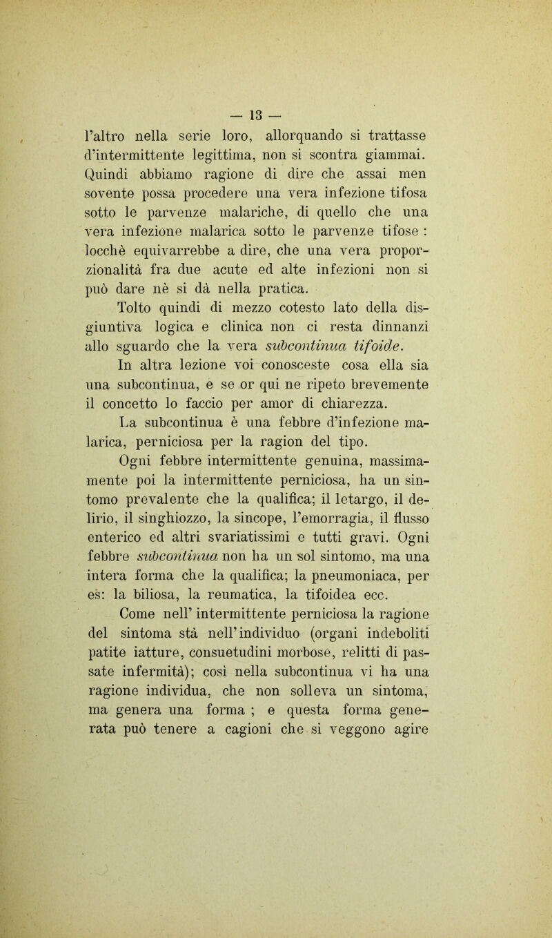 l’altro nella serie loro, allorquando si trattasse d’intermittente legittima, non si scontra giammai. Quindi abbiamo ragione di dire die assai men sovente possa procedere una vera infezione tifosa sotto le parvenze malariche, di quello che una vera infezione malarica sotto le parvenze tifose ; locchè equivarrebbe a dire, che una vera propor- zionalità fra due acute ed alte infezioni non si può dare nè si dà nella pratica. Tolto quindi di mezzo cotesto lato della dis- giuntiva logica e clinica non ci resta dinnanzi allo sguardo che la vera subcontinua tifoide. In altra lezione voi conosceste cosa ella sia una subcontinua, e se or qui ne ripeto brevemente il concetto lo faccio per amor di chiarezza. La subcontinua è una febbre d’infezione ma- larica, perniciosa per la ragion del tipo. Ogni febbre intermittente genuina, massima- mente poi la intermittente perniciosa, ha un sin- tomo prevalente che la qualifica; il letargo, il de- lirio, il singhiozzo, la sincope, l’emorragia, il fiusso enterico ed altri svariatissimi e tutti gravi. Ogni febbre subcontinua non ha un -sol sintomo, ma una intera forma che la qualifica; la pneumoniaca, per es: la biliosa, la reumatica, la tifoidea ecc. Come nell’ intermittente perniciosa la ragione del sintoma stà nell’individuo (organi indeboliti patite iatture, consuetudini morbose, relitti di pas- sate infermità); cosi nella subcontinua vi ha una ragione individua, che non solleva un sintoma; ma genera una forma ; e questa forma gene- rata può tenere a cagioni che si veggono agire